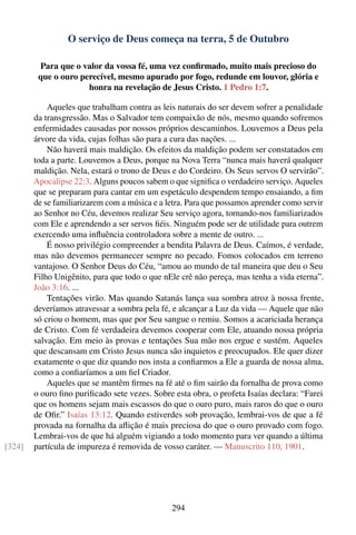 O serviço de Deus começa na terra, 5 de Outubro

         Para que o valor da vossa fé, uma vez conﬁrmado, muito mais precioso do
         que o ouro perecível, mesmo apurado por fogo, redunde em louvor, glória e
                      honra na revelação de Jesus Cristo. 1 Pedro 1:7.

            Aqueles que trabalham contra as leis naturais do ser devem sofrer a penalidade
        da transgressão. Mas o Salvador tem compaixão de nós, mesmo quando sofremos
        enfermidades causadas por nossos próprios descaminhos. Louvemos a Deus pela
        árvore da vida, cujas folhas são para a cura das nações. ...
            Não haverá mais maldição. Os efeitos da maldição podem ser constatados em
        toda a parte. Louvemos a Deus, porque na Nova Terra “nunca mais haverá qualquer
        maldição. Nela, estará o trono de Deus e do Cordeiro. Os Seus servos O servirão”.
        Apocalipse 22:3. Alguns poucos sabem o que signiﬁca o verdadeiro serviço. Aqueles
        que se preparam para cantar em um espetáculo despendem tempo ensaiando, a ﬁm
        de se familiarizarem com a música e a letra. Para que possamos aprender como servir
        ao Senhor no Céu, devemos realizar Seu serviço agora, tornando-nos familiarizados
        com Ele e aprendendo a ser servos ﬁéis. Ninguém pode ser de utilidade para outrem
        exercendo uma inﬂuência controladora sobre a mente de outro. ...
            É nosso privilégio compreender a bendita Palavra de Deus. Caímos, é verdade,
        mas não devemos permanecer sempre no pecado. Fomos colocados em terreno
        vantajoso. O Senhor Deus do Céu, “amou ao mundo de tal maneira que deu o Seu
        Filho Unigênito, para que todo o que nEle crê não pereça, mas tenha a vida eterna”.
        João 3:16. ...
            Tentações virão. Mas quando Satanás lança sua sombra atroz à nossa frente,
        deveríamos atravessar a sombra pela fé, e alcançar a Luz da vida — Aquele que não
        só criou o homem, mas que por Seu sangue o remiu. Somos a acariciada herança
        de Cristo. Com fé verdadeira devemos cooperar com Ele, atuando nossa própria
        salvação. Em meio às provas e tentações Sua mão nos ergue e sustém. Aqueles
        que descansam em Cristo Jesus nunca são inquietos e preocupados. Ele quer dizer
        exatamente o que diz quando nos insta a conﬁarmos a Ele a guarda de nossa alma,
        como a conﬁaríamos a um ﬁel Criador.
            Aqueles que se mantêm ﬁrmes na fé até o ﬁm sairão da fornalha de prova como
        o ouro ﬁno puriﬁcado sete vezes. Sobre esta obra, o profeta Isaías declara: “Farei
        que os homens sejam mais escassos do que o ouro puro, mais raros do que o ouro
        de Oﬁr.” Isaías 13:12. Quando estiverdes sob provação, lembrai-vos de que a fé
        provada na fornalha da aﬂição é mais preciosa do que o ouro provado com fogo.
        Lembrai-vos de que há alguém vigiando a todo momento para ver quando a última
[324]   partícula de impureza é removida de vosso caráter. — Manuscrito 110, 1901.




                                               294
 