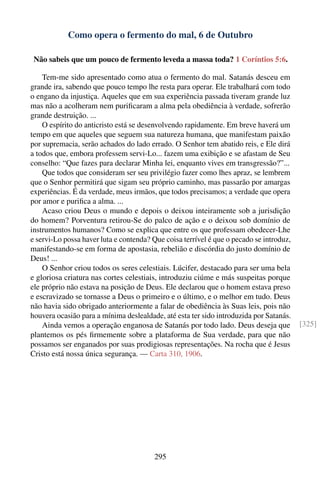 Como opera o fermento do mal, 6 de Outubro

 Não sabeis que um pouco de fermento leveda a massa toda? 1 Coríntios 5:6.

    Tem-me sido apresentado como atua o fermento do mal. Satanás desceu em
grande ira, sabendo que pouco tempo lhe resta para operar. Ele trabalhará com todo
o engano da injustiça. Aqueles que em sua experiência passada tiveram grande luz
mas não a acolheram nem puriﬁcaram a alma pela obediência à verdade, sofrerão
grande destruição. ...
    O espírito do anticristo está se desenvolvendo rapidamente. Em breve haverá um
tempo em que aqueles que seguem sua natureza humana, que manifestam paixão
por supremacia, serão achados do lado errado. O Senhor tem abatido reis, e Ele dirá
a todos que, embora professem servi-Lo... fazem uma exibição e se afastam de Seu
conselho: “Que fazes para declarar Minha lei, enquanto vives em transgressão?”...
    Que todos que consideram ser seu privilégio fazer como lhes apraz, se lembrem
que o Senhor permitirá que sigam seu próprio caminho, mas passarão por amargas
experiências. É da verdade, meus irmãos, que todos precisamos; a verdade que opera
por amor e puriﬁca a alma. ...
    Acaso criou Deus o mundo e depois o deixou inteiramente sob a jurisdição
do homem? Porventura retirou-Se do palco de ação e o deixou sob domínio de
instrumentos humanos? Como se explica que entre os que professam obedecer-Lhe
e servi-Lo possa haver luta e contenda? Que coisa terrível é que o pecado se introduz,
manifestando-se em forma de apostasia, rebelião e discórdia do justo domínio de
Deus! ...
    O Senhor criou todos os seres celestiais. Lúcifer, destacado para ser uma bela
e gloriosa criatura nas cortes celestiais, introduziu ciúme e más suspeitas porque
ele próprio não estava na posição de Deus. Ele declarou que o homem estava preso
e escravizado se tornasse a Deus o primeiro e o último, e o melhor em tudo. Deus
não havia sido obrigado anteriormente a falar de obediência às Suas leis, pois não
houvera ocasião para a mínima deslealdade, até esta ter sido introduzida por Satanás.
    Ainda vemos a operação enganosa de Satanás por todo lado. Deus deseja que            [325]
plantemos os pés ﬁrmemente sobre a plataforma de Sua verdade, para que não
possamos ser enganados por suas prodigiosas representações. Na rocha que é Jesus
Cristo está nossa única segurança. — Carta 310, 1906.




                                        295
 
