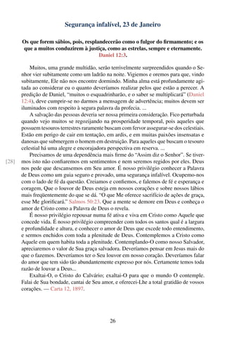 Segurança infalível, 23 de Janeiro

       Os que forem sábios, pois, resplandecerão como o fulgor do ﬁrmamento; e os
       que a muitos conduzirem à justiça, como as estrelas, sempre e eternamente.
                                        Daniel 12:3.

           Muitos, uma grande multidão, serão terrivelmente surpreendidos quando o Se-
       nhor vier subitamente como um ladrão na noite. Vigiemos e oremos para que, vindo
       subitamente, Ele não nos encontre dormindo. Minha alma está profundamente agi-
       tada ao considerar eu o quanto deveríamos realizar pelos que estão a perecer. A
       predição de Daniel, “muitos o esquadrinharão, e o saber se multiplicará” (Daniel
       12:4), deve cumprir-se no darmos a mensagem de advertência; muitos devem ser
       iluminados com respeito à segura palavra da profecia. ...
           A salvação das pessoas deveria ser nossa primeira consideração. Fico perturbada
       quando vejo muitos se regozijando na prosperidade temporal, pois aqueles que
       possuem tesouros terrestres raramente buscam com fervor assegurar-se dos celestiais.
       Estão em perigo de cair em tentação, em ardis, e em muitas paixões insensatas e
       danosas que submergem o homem em destruição. Para aqueles que buscam o tesouro
       celestial há uma alegre e encorajadora perspectiva em reserva. ...
           Precisamos de uma dependência mais ﬁrme do “Assim diz o Senhor”. Se tiver-
[28]   mos isto não conﬁaremos em sentimentos e nem seremos regidos por eles. Deus
       nos pede que descansemos em Seu amor. É nosso privilégio conhecer a Palavra
       de Deus como um guia seguro e provado, uma segurança infalível. Ocupemo-nos
       com o lado de fé da questão. Creiamos e conﬁemos, e falemos de fé e esperança e
       coragem, Que o louvor de Deus esteja em nossos corações e sobre nossos lábios
       mais freqüentemente do que se dá. “O que Me oferece sacrifício de ações de graça,
       esse Me gloriﬁcará.” Salmos 50:23. Que a mente se demore em Deus e conheça o
       amor de Cristo como a Palavra de Deus o revela.
           É nosso privilégio repousar numa fé ativa e viva em Cristo como Aquele que
       concede vida. É nosso privilégio compreender com todos os santos qual é a largura
       e profundidade e altura, e conhecer o amor de Deus que excede todo entendimento,
       e sermos enchidos com toda a plenitude de Deus. Contemplemos a Cristo como
       Aquele em quem habita toda a plenitude. Contemplando-O como nosso Salvador,
       apreciaremos o valor de Sua graça salvadora. Deveríamos pensar em Jesus mais do
       que o fazemos. Deveríamos ter o Seu louvor em nosso coração. Deveríamos falar
       do amor que tem sido tão abundantemente expresso por nós. Certamente temos toda
       razão de louvar a Deus...
           Exaltai-O, o Cristo do Calvário; exaltai-O para que o mundo O contemple.
       Falai de Sua bondade, cantai de Seu amor, e oferecei-Lhe a total gratidão de vossos
       corações. — Carta 12, 1897.




                                               26
 