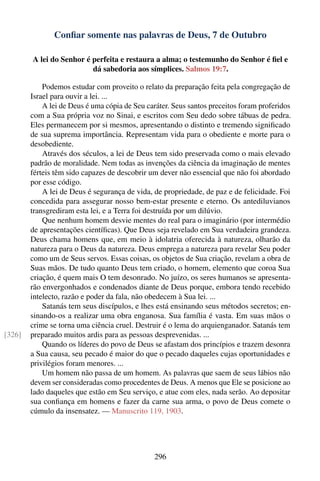 Conﬁar somente nas palavras de Deus, 7 de Outubro

        A lei do Senhor é perfeita e restaura a alma; o testemunho do Senhor é ﬁel e
                          dá sabedoria aos símplices. Salmos 19:7.

            Podemos estudar com proveito o relato da preparação feita pela congregação de
        Israel para ouvir a lei. ...
            A lei de Deus é uma cópia de Seu caráter. Seus santos preceitos foram proferidos
        com a Sua própria voz no Sinai, e escritos com Seu dedo sobre tábuas de pedra.
        Eles permanecem por si mesmos, apresentando o distinto e tremendo signiﬁcado
        de sua suprema importância. Representam vida para o obediente e morte para o
        desobediente.
            Através dos séculos, a lei de Deus tem sido preservada como o mais elevado
        padrão de moralidade. Nem todas as invenções da ciência da imaginação de mentes
        férteis têm sido capazes de descobrir um dever não essencial que não foi abordado
        por esse código.
            A lei de Deus é segurança de vida, de propriedade, de paz e de felicidade. Foi
        concedida para assegurar nosso bem-estar presente e eterno. Os antediluvianos
        transgrediram esta lei, e a Terra foi destruída por um dilúvio.
            Que nenhum homem desvie mentes do real para o imaginário (por intermédio
        de apresentações cientíﬁcas). Que Deus seja revelado em Sua verdadeira grandeza.
        Deus chama homens que, em meio à idolatria oferecida à natureza, olharão da
        natureza para o Deus da natureza. Deus emprega a natureza para revelar Seu poder
        como um de Seus servos. Essas coisas, os objetos de Sua criação, revelam a obra de
        Suas mãos. De tudo quanto Deus tem criado, o homem, elemento que coroa Sua
        criação, é quem mais O tem desonrado. No juízo, os seres humanos se apresenta-
        rão envergonhados e condenados diante de Deus porque, embora tendo recebido
        intelecto, razão e poder da fala, não obedecem à Sua lei. ...
            Satanás tem seus discípulos, e lhes está ensinando seus métodos secretos; en-
        sinando-os a realizar uma obra enganosa. Sua família é vasta. Em suas mãos o
        crime se torna uma ciência cruel. Destruir é o lema do arquienganador. Satanás tem
[326]   preparado muitos ardis para as pessoas desprevenidas. ...
            Quando os líderes do povo de Deus se afastam dos princípios e trazem desonra
        a Sua causa, seu pecado é maior do que o pecado daqueles cujas oportunidades e
        privilégios foram menores. ...
            Um homem não passa de um homem. As palavras que saem de seus lábios não
        devem ser consideradas como procedentes de Deus. A menos que Ele se posicione ao
        lado daqueles que estão em Seu serviço, e atue com eles, nada serão. Ao depositar
        sua conﬁança em homens e fazer da carne sua arma, o povo de Deus comete o
        cúmulo da insensatez. — Manuscrito 119, 1903.




                                               296
 