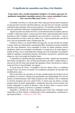 O signiﬁcado da comunhão com Deus, 8 de Outubro

 O que temos visto e ouvido anunciamos também a vós outros, para que vós
igualmente mantenhais comunhão conosco. Ora, a nossa comunhão é com o
               Pai e com Seu Filho Jesus Cristo. 1 João 1:3.

    Comunhão com Deus é a vida da alma. Não é algo que não possamos interpretar
ou que possamos revestir com belas palavras, mas que não nos concede a genuína
experiência que realmente valoriza nossas palavras. A comunhão com Deus concede-
nos uma experiência diária que verdadeiramente torna nossa alegria plena.
    Aqueles que têm esta união com Cristo, assim demonstrarão em espírito, palavras
e atitude. A proﬁssão nada é, a menos que bons frutos sejam demonstrados através
de palavra e obra. Unidade, comunhão de uns com outros e com Cristo — este é o
fruto produzido em todo o ramo da videira viva. A pessoa puriﬁcada, nascida de
novo, tem um testemunho claro e distinto para dar. ...
    Conhecer a Deus é, no sentido bíblico da expressão, ser um com Ele em coração
e mente, tendo um conhecimento experimental dEle, mantendo reverente comunhão
com Ele como Redentor. Essa comunhão só pode ser obtida mediante sincera
obediência. Onde esta comunhão está faltando, o coração não é, de modo algum, o
templo de Deus, mas é controlado pelo inimigo que está realizando seus próprios
objetivos mediante o instrumento humano. Tal homem, seja qual for a proﬁssão que
alegue ter, não é um templo do Espírito Santo.                                        [327]
    A experiência é aperfeiçoada pela produção de frutos. Aquele que não produz
bons frutos em palavras e atos, na força de princípios elevados e enobrecedores, é
uma árvore má. Os frutos que produz não agradam a Deus. Seu professo conheci-
mento de Cristo é uma falsidade, um engano. ...
    À luz do amor de Cristo, o evangelho é um livro aberto. Esta é a verdadeira
luz que Cristo veio trazer ao mundo. Os verdadeiros discípulos do Salvador têm
recebido deste amor. ...
    Pela luz que Deus me concedeu, eu sei que o grande perigo dos homens está em
se iludirem a si mesmos. Satanás está aguardando uma oportunidade. Ele virá aos
homens em forma humana e lhes falará as palavras mais sublimes. Ele os submeterá
às mesmas tentações que usou contra Cristo. A menos que sua mente e coração
estejam cheios do puro, desprendido e santiﬁcado amor que Cristo revelou, eles
ﬁcarão subjugados ao poder de Satanás, e hão de fazer, dizer e escrever coisas
estranhas para enganar, se possível, os próprios escolhidos. ...
    Seguindo o exemplo de serviço abnegado que Cristo deu, conﬁando como
criancinhas em Seus méritos e obedecendo a Seus mandamentos, receberemos a
aprovação de Deus. — Manuscrito 120, 1903.




                                       297
 