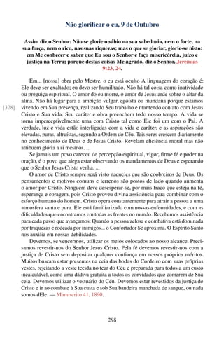 Não gloriﬁcar o eu, 9 de Outubro

         Assim diz o Senhor: Não se glorie o sábio na sua sabedoria, nem o forte, na
        sua força, nem o rico, nas suas riquezas; mas o que se gloriar, glorie-se nisto:
          em Me conhecer e saber que Eu sou o Senhor e faço misericórdia, juízo e
          justiça na Terra; porque destas coisas Me agrado, diz o Senhor. Jeremias
                                           9:23, 24.

            Em... [nossa] obra pelo Mestre, o eu está oculto A linguagem do coração é:
        Ele deve ser exaltado; eu devo ser humilhado. Não há tal coisa como inatividade
        ou preguiça espiritual. O amor do eu morre, o amor de Jesus arde sobre o altar da
        alma. Não há lugar para a ambição vulgar, egoísta ou mundana porque estamos
[328]   vivendo em Sua presença, realizando Seu trabalho e mantendo contato com Jesus
        Cristo e Sua vida. Seu caráter e obra preenchem todo nosso tempo. A vida se
        torna imperceptivelmente uma com Cristo tal como Ele foi um com o Pai. A
        verdade, luz e vida estão interligadas com a vida e caráter, e as aspirações são
        elevadas, puras, altruístas, segundo a Ordem do Céu. Tais seres crescem diariamente
        no conhecimento de Deus e de Jesus Cristo. Revelam eﬁciência moral mas não
        atribuem glória a si mesmos. ...
            Se jamais um povo careceu de percepção espiritual, vigor, ﬁrme fé e poder na
        oração, é o povo que alega estar observando os mandamentos de Deus e esperando
        que o Senhor Jesus Cristo venha. ...
            O amor de Cristo sempre será visto naqueles que são coobreiros de Deus. Os
        pensamentos e motivos comuns e terrenos são postos de lado quando aumenta
        o amor por Cristo. Ninguém deve desesperar-se, por mais fraco que esteja na fé,
        esperança e coragem, pois Cristo proveu divina assistência para combinar com o
        esforço humano do homem. Cristo opera constantemente para atrair a pessoa a uma
        atmosfera santa e pura. Ele está familiarizado com nossas enfermidades, e com as
        diﬁculdades que encontramos em todas as frentes no mundo. Recebemos assistência
        para cada passo que avançamos. Quando a pessoa zelosa e combativa está dominada
        por fraquezas e rodeada por inimigos... o Confortador Se aproxima. O Espírito Santo
        nos auxilia em nossas debilidades.
            Devemos, se vencermos, utilizar os meios colocados ao nosso alcance. Preci-
        samos revestir-nos do Senhor Jesus Cristo. Pela fé devemos revestir-nos com a
        justiça de Cristo sem depositar qualquer conﬁança em nossos próprios méritos.
        Muitos buscam estar presentes na ceia das bodas do Cordeiro com suas próprias
        vestes, rejeitando a veste tecida no tear do Céu e preparada para todos a um custo
        incalculável, como uma dádiva gratuita a todos os convidados que comerem de Sua
        ceia. Devemos utilizar o vestuário do Céu. Devemos estar revestidos da justiça de
        Cristo e ir ao combate à Sua custa e sob Sua bandeira manchada de sangue, ou nada
        somos dEle. — Manuscrito 41, 1890.



                                               298
 