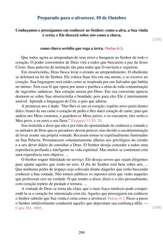 Preparado para o alvorecer, 10 de Outubro

Conheçamos e prossigamos em conhecer ao Senhor; como a alva, a Sua vinda
              é certa; e Ele descerá sobre nós como a chuva,
                                                                                         [329]

                como chuva serôdia que rega a terra. Oséias 6:3.

    Que todos agora se arrependam de seus erros e busquem ao Senhor de todo o
coração. O poder convertedor de Deus virá a todos que buscarem a paz de Jesus
Cristo. Suas palavras de instrução são para todos que O ouvirem e seguirem.
    Em misericórdia, Deus busca levar o errante ao arrependimento. O obediente
se deleitará na lei do Senhor. Ele coloca Suas leis em sua mente, e as escreve no
coração. Sua linguagem será então como se inspirada por um Salvador que habita
no íntimo. Tem essa fé que opera por amor e puriﬁca a alma de toda contaminação
de sugestões satânicas. Seu coração anseia por Deus. Em sua conversão aprecia
demorar-se sobre Sua misericórdia e bondade, pois para eles Ele é inteiramente
amável. Aprende a linguagem do Céu, o país que adotou.
    A promessa nos é dada: “Dar-lhes-ei um só coração, espírito novo porei dentro
deles; tirarei da sua carne o coração de pedra e lhes darei coração de carne; para que
andem nos Meus estatutos, e guardem os Meus juízos, e os executem; eles serão o
Meu povo, e eu serei o seu Deus.” Ezequiel 11:19, 20.
    Sou instruída a dizer que não é por falta de oportunidade de conhecer a vontade e
os métodos de Deus que os pecadores devem perecer, mas devido a sua determinação
de levar avante sua própria vontade. Recusam tornar-se espiritualmente iluminados
na Sua Palavra. Permanecem voluntariamente alheios aos privilégios do cristão
e a seu dever diário de consultar a Deus. O Senhor deseja conceder a todos uma
experiência profunda e inteligente na vida espiritual. Mas muitos se contentam com
uma experiência sem objetivo. ...
    O Senhor requer ﬁdelidade no serviço. Ele deseja servos que sejam diligentes
para ajudar aqueles que estão no erro. O dia do Senhor está bem sobre nós. ...
Que nenhuma pedra de tropeço seja colocada diante daqueles que estão buscando
conhecer a Sua vontade. Não torneis públicos os supostos erros que vedes naqueles
que professam crer na verdade. O que tendes a dizer, dizei-o a eles pessoalmente,
com coração repleto de piedade e ternura. ...
    A vontade de Deus se torna tão clara, que o mais fraco intelecto pode compre-
endê-la se o coração for sintonizado com ela. Aqueles que prosseguem em conhecer
o Senhor saberão que Sua vinda é certa como o alvorecer. Oséias 6:3. Passo a passo
o Senhor infalivelmente conduzirá aqueles que depositam sua conﬁança nEle. —
Carta 281, 1905.                                                                         [330]




                                        299
 