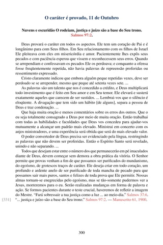 O caráter é provado, 11 de Outubro

            Nuvens e escuridão O rodeiam, justiça e juízo são a base do Seu trono.
                                       Salmos 97:2.

             Deus provará o caráter em todos os aspectos. Ele tem um coração de Pai e é
        longânimo para com Seus ﬁlhos. Em Seu relacionamento com os ﬁlhos de Israel
        Ele pleiteava com eles em misericórdia e amor. Pacientemente lhes expôs seus
        pecados e com paciência esperou que vissem e reconhecessem seus erros. Quando
        se arrependiam e confessavam os pecados Ele os perdoava; e conquanto a ofensa
        fosse freqüentemente repetida, não havia palavras de repreensão proferidas ou
        ressentimento expressado.
             Cristo claramente indicou que embora alguém peque repetidas vezes, deve ser
        perdoado se se arrepender, mesmo que peque até setenta vezes sete. ...
             As palavras são um talento que nos é concedido a crédito, e Deus multiplicará
        todo investimento que é feito em Seu amor e em Seu temor. Ele elevará e susterá
        exatamente aqueles que carecem de ser sustidos. ... Lembrai-vos que o silêncio é
        eloqüente. A divagação que tem sido um hábito [de alguns], separa a pessoa de
        Deus e traz condenação. ...
             Que haja muita oração e menos comentários sobre os erros dos outros. Que o
        eu seja totalmente consagrado a Deus por meio de muita oração. Então trabalhai
        com todas as habilidades e faculdades que Deus vos concedeu para ajudar-vos
        mutuamente a alcançar um padrão mais elevado. Ministrai em concerto com os
        anjos ministradores, e uma experiência será obtida que será do mais elevado valor.
             O poder convertedor de Deus precisa ser evidenciado pela língua, restringindo
        as palavras que não devem ser proferidas. Então o Espírito Santo será revelado,
        unindo e não separando. ...
             Todos que desejam estar entre o número dos que permanecerão em pé imaculados
        diante de Deus, devem começar sem demora a obra prática da vitória. O Senhor
        permite que provas venham a ﬁm de que possamos ser puriﬁcados do mundanismo,
        do egoísmo, de grotescos traços de caráter. Ele deseja criar em todo coração, um
        profundo e ardente anelo de ser puriﬁcado de toda mancha de pecado para que
        possamos sair mais puros, santos e felizes de toda prova que Ele permitir. Nossas
        almas tornam-se enegrecidas pelo egoísmo, mas se tão-somente pudermos ver a
        Jesus, morreremos para o eu. Serão realizadas mudanças em forma de palavra e
        ação. Se formos pacientes durante o teste crucial, haveremos de reﬂetir a imagem
        do Mestre. “Fará sobressair a tua justiça como a luz ... ao meio-dia.” Salmos 37:6.
[331]   “... justiça e juízo são a base do Seu trono.” Salmos 97:2. — Manuscrito 61, 1900.




                                               300
 