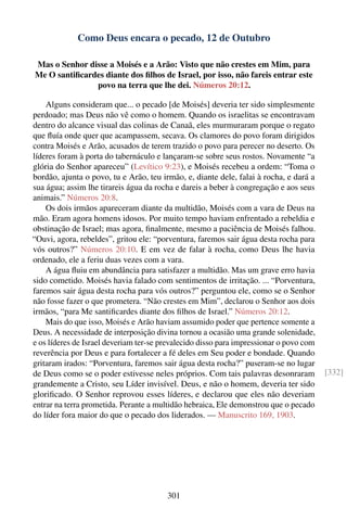 Como Deus encara o pecado, 12 de Outubro

Mas o Senhor disse a Moisés e a Arão: Visto que não crestes em Mim, para
Me O santiﬁcardes diante dos ﬁlhos de Israel, por isso, não fareis entrar este
               povo na terra que lhe dei. Números 20:12.

    Alguns consideram que... o pecado [de Moisés] deveria ter sido simplesmente
perdoado; mas Deus não vê como o homem. Quando os israelitas se encontravam
dentro do alcance visual das colinas de Canaã, eles murmuraram porque o regato
que ﬂuía onde quer que acampassem, secava. Os clamores do povo foram dirigidos
contra Moisés e Arão, acusados de terem trazido o povo para perecer no deserto. Os
líderes foram à porta do tabernáculo e lançaram-se sobre seus rostos. Novamente “a
glória do Senhor apareceu” (Levítico 9:23), e Moisés recebeu a ordem: “Toma o
bordão, ajunta o povo, tu e Arão, teu irmão, e, diante dele, falai à rocha, e dará a
sua água; assim lhe tirareis água da rocha e dareis a beber à congregação e aos seus
animais.” Números 20:8.
    Os dois irmãos apareceram diante da multidão, Moisés com a vara de Deus na
mão. Eram agora homens idosos. Por muito tempo haviam enfrentado a rebeldia e
obstinação de Israel; mas agora, ﬁnalmente, mesmo a paciência de Moisés falhou.
“Ouvi, agora, rebeldes”, gritou ele: “porventura, faremos sair água desta rocha para
vós outros?” Números 20:10. E em vez de falar à rocha, como Deus lhe havia
ordenado, ele a feriu duas vezes com a vara.
    A água ﬂuiu em abundância para satisfazer a multidão. Mas um grave erro havia
sido cometido. Moisés havia falado com sentimentos de irritação. ... “Porventura,
faremos sair água desta rocha para vós outros?” perguntou ele, como se o Senhor
não fosse fazer o que prometera. “Não crestes em Mim”, declarou o Senhor aos dois
irmãos, “para Me santiﬁcardes diante dos ﬁlhos de Israel.” Números 20:12.
    Mais do que isso, Moisés e Arão haviam assumido poder que pertence somente a
Deus. A necessidade de interposição divina tornou a ocasião uma grande solenidade,
e os líderes de Israel deveriam ter-se prevalecido disso para impressionar o povo com
reverência por Deus e para fortalecer a fé deles em Seu poder e bondade. Quando
gritaram irados: “Porventura, faremos sair água desta rocha?” puseram-se no lugar
de Deus como se o poder estivesse neles próprios. Com tais palavras desonraram          [332]
grandemente a Cristo, seu Líder invisível. Deus, e não o homem, deveria ter sido
gloriﬁcado. O Senhor reprovou esses líderes, e declarou que eles não deveriam
entrar na terra prometida. Perante a multidão hebraica, Ele demonstrou que o pecado
do líder fora maior do que o pecado dos liderados. — Manuscrito 169, 1903.




                                        301
 