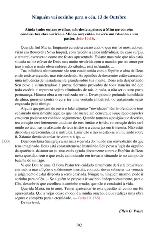 Ninguém vai sozinho para o céu, 13 de Outubro

             Ainda tenho outras ovelhas, não deste aprisco; a Mim me convém
           conduzi-las; elas ouvirão a Minha voz; então, haverá um rebanho e um
                                      pastor. João 10:16.

             Querida Imã Maria: Enquanto eu estava escrevendo o que me foi mostrado em
        visão em Roosevelt [Nova Iorque], com respeito a casos individuais, teu caso surgiu,
        e tentarei escrever-te como me fostes apresentada. Foi-me mostrado que não estás
        situada na luz e favor de Deus mas muito envolvida com o mundo; que teu amor por
        teus irmãos e irmãs observadores do sábado... está esfriando. ...
             Tua inﬂuência ultimamente não tem estado unida com o Espírito e obra de Deus
        e não estás avançando, mas retrocedendo. As opiniões de descrentes estão exercendo
        uma inﬂuência demasiadamente grande sobre tua mente. Deus está despertando
        Seu povo e submetendo-o à prova. Seremos provados de toda maneira até que
        toda escória e impureza sejam eliminadas de nós, e nada, a não ser o ouro puro,
        permaneça. Há uma obra a ser realizada por ti. Deves possuir profunda humildade
        de alma, guerrear contra o eu e ter uma vontade imbatível, ou certamente serás
        enganada pelo inimigo.
             Alguns que gostam de ouvir e falar algumas “novidades” têm te ofendido e tens
        censurado mentalmente aqueles que não mereciam censura, e suspeitado daqueles
        em quem poderias ter conﬁado seguramente. Quando tomares a posição que deverias,
        teu coração será fortemente unido ao de teus irmãos e irmãs, e o coração deles será
        unido ao teu, mas te afastaste de teus irmãos e a causa jaz em ti mesma. Não estás
        disposta a seres conduzida e instruída. Escuridão e trevas estão se acumulando sobre
        ti. Satanás deseja cirandar-te como o trigo. ...
[333]        Deus conclama Sua igreja a ser mais separada do mundo em seu vestuário do que
        tens imaginado. Deus está constantemente instruindo Seu povo a fugir do orgulho
        da aparência, do amor ao eu, mas estás agindo diretamente contra o Espírito de Deus
        nesta questão, com o que estás caminhando em trevas e situando-te no campo de
        batalha do inimigo.
             Vi que Deus te ama. O Bom Pastor tem cuidado ternamente de ti e te preservado
        em meio a tuas aﬂições e sofrimentos mentais; contudo, deves submeter tua vontade
        e julgamento e estar disposta a seres ensinada. Ninguém, ninguém mesmo, pode ir
        sozinho para o Céu. ... Se alguém se propõe a ir sozinho, independentemente, para o
        Céu, descobrirá que escolheu o caminho errado, que não o conduzirá à vida.
             Querida Maria, eu te amo. Tentei apresentar-te esta questão tal como me foi
        apresentada. Que a vejas desse modo, é a minha oração, e que realizes uma obra
        segura e completa para a eternidade. — Carta 19, 1861.
             De tua irmã,

                                                                            Ellen G. White


                                                302
 