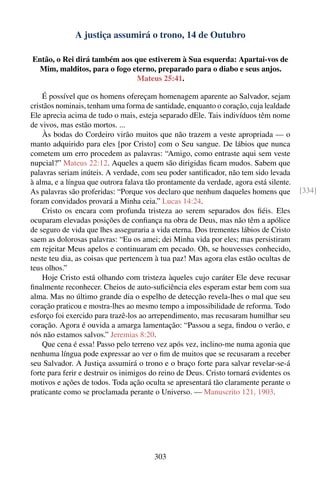 A justiça assumirá o trono, 14 de Outubro

Então, o Rei dirá também aos que estiverem à Sua esquerda: Apartai-vos de
 Mim, malditos, para o fogo eterno, preparado para o diabo e seus anjos.
                              Mateus 25:41.

    É possível que os homens ofereçam homenagem aparente ao Salvador, sejam
cristãos nominais, tenham uma forma de santidade, enquanto o coração, cuja lealdade
Ele aprecia acima de tudo o mais, esteja separado dEle. Tais indivíduos têm nome
de vivos, mas estão mortos. ...
    Às bodas do Cordeiro virão muitos que não trazem a veste apropriada — o
manto adquirido para eles [por Cristo] com o Seu sangue. De lábios que nunca
cometem um erro procedem as palavras: “Amigo, como entraste aqui sem veste
nupcial?” Mateus 22:12. Aqueles a quem são dirigidas ﬁcam mudos. Sabem que
palavras seriam inúteis. A verdade, com seu poder santiﬁcador, não tem sido levada
à alma, e a língua que outrora falava tão prontamente da verdade, agora está silente.
As palavras são proferidas: “Porque vos declaro que nenhum daqueles homens que          [334]
foram convidados provará a Minha ceia.” Lucas 14:24.
    Cristo os encara com profunda tristeza ao serem separados dos ﬁéis. Eles
ocuparam elevadas posições de conﬁança na obra de Deus, mas não têm a apólice
de seguro de vida que lhes asseguraria a vida eterna. Dos trementes lábios de Cristo
saem as dolorosas palavras: “Eu os amei; dei Minha vida por eles; mas persistiram
em rejeitar Meus apelos e continuaram em pecado. Oh, se houvesses conhecido,
neste teu dia, as coisas que pertencem à tua paz! Mas agora elas estão ocultas de
teus olhos.”
    Hoje Cristo está olhando com tristeza àqueles cujo caráter Ele deve recusar
ﬁnalmente reconhecer. Cheios de auto-suﬁciência eles esperam estar bem com sua
alma. Mas no último grande dia o espelho de detecção revela-lhes o mal que seu
coração praticou e mostra-lhes ao mesmo tempo a impossibilidade de reforma. Todo
esforço foi exercido para trazê-los ao arrependimento, mas recusaram humilhar seu
coração. Agora é ouvida a amarga lamentação: “Passou a sega, ﬁndou o verão, e
nós não estamos salvos.” Jeremias 8:20.
    Que cena é essa! Passo pelo terreno vez após vez, inclino-me numa agonia que
nenhuma língua pode expressar ao ver o ﬁm de muitos que se recusaram a receber
seu Salvador. A Justiça assumirá o trono e o braço forte para salvar revelar-se-á
forte para ferir e destruir os inimigos do reino de Deus. Cristo tornará evidentes os
motivos e ações de todos. Toda ação oculta se apresentará tão claramente perante o
praticante como se proclamada perante o Universo. — Manuscrito 121, 1903.




                                        303
 