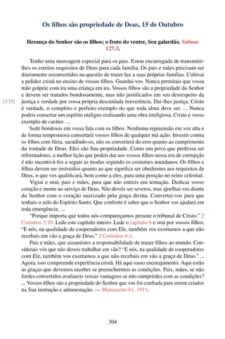 Os ﬁlhos são propriedade de Deus, 15 de Outubro

          Herança do Senhor são os ﬁlhos; o fruto do ventre, Seu galardão. Salmos
                                          127:3.

             Tenho uma mensagem especial para os pais. Estou encarregada de transmitir-
        lhes os estritos requisitos de Deus para cada família. Os pais e mães precisam ser
        diariamente reconvertidos na questão de trazer luz a suas próprias famílias. Cultivai
        a polidez cristã no ensino de vossos ﬁlhos. Guardai-vos. Nunca permitais que vossa
        mão golpeie com ira uma criança em ira. Vossos ﬁlhos são a propriedade do Senhor
        e devem ser tratados bondosamente, mas não justiﬁcados em seu desrespeito da
[335]   justiça e verdade por vossa própria descuidada irreverência. Dai-lhes justiça. Cristo
        é verdade, o completo e perfeito exemplo do que toda alma deve ser. ... Nunca
        podeis consertar um espírito maligno realizando uma obra irreligiosa. Cristo é vosso
        exemplo de caráter. ...
             Sede bondosos em vossa fala com os ﬁlhos. Nenhuma repreensão em voz alta e
        de forma tempestuosa consertará vossos ﬁlhos de qualquer má ação. Investir contra
        os ﬁlhos com fúria, sacudindo-os, não os converterá do erro quanto ao cumprimento
        da vontade de Deus. Eles são Sua propriedade. Como um povo que professa ser
        reformadores, a melhor lição que podeis dar aos vossos ﬁlhos nessa era de corrupção
        é não incentivá-los a seguir as modas segundo os costumes mundanos. Os ﬁlhos e
        ﬁlhas devem ser instruídos quanto ao que signiﬁca ser obedientes aos requisitos de
        Deus, o que vos qualiﬁcará, bem como a eles, para uma posição no reino celestial.
             Vigiai e orai, pais e mães, para que não entreis em tentação. Dedicai vosso
        coração e mente ao serviço de Deus. Não deveis ser severos, mas ajoelhai-vos diante
        do Senhor com o coração suavizado pela graça divina. Convertei-vos para que
        tenhais o zelo do Espírito Santo. Que conforto é saber que o Senhor vos ajudará em
        toda emergência. ...
             “Porque importa que todos nós compareçamos perante o tribunal de Cristo.” 2
        Coríntios 5:10. Lede este capítulo inteiro. Lede o capítulo 6 e orai por vossos ﬁlhos.
        “E nós, na qualidade de cooperadores com Ele, também vos exortamos a que não
        recebais em vão a graça de Deus.” 2 Coríntios 6:1.
             Pais e mães, que assumistes a responsabilidade de trazer ﬁlhos ao mundo. Con-
        siderais vós que não deveis trabalhar em vão? “E nós, na qualidade de cooperadores
        com Ele, também vos exortamos a que não recebais em vão a graça de Deus.” ...
        Agora, isso compreende experiência cristã. Há aqui vasto encorajamento. Aqui estão
        as graças que devemos receber se preenchermos as condições. Pais, mães, se não
        fordes convertidos avaliareis vossas vantagens se não cumprirdes com as condições?
        ... Vossos ﬁlhos são a propriedade do Senhor que vos foi conﬁada para serem criados
        na Sua instrução e admoestação. — Manuscrito 61, 1911.




                                                 304
 