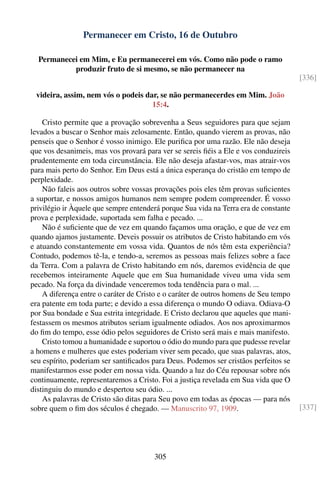 Permanecer em Cristo, 16 de Outubro

  Permanecei em Mim, e Eu permanecerei em vós. Como não pode o ramo
           produzir fruto de si mesmo, se não permanecer na
                                                                                      [336]

 videira, assim, nem vós o podeis dar, se não permanecerdes em Mim. João
                                    15:4.

    Cristo permite que a provação sobrevenha a Seus seguidores para que sejam
levados a buscar o Senhor mais zelosamente. Então, quando vierem as provas, não
penseis que o Senhor é vosso inimigo. Ele puriﬁca por uma razão. Ele não deseja
que vos desanimeis, mas vos provará para ver se sereis ﬁéis a Ele e vos conduzireis
prudentemente em toda circunstância. Ele não deseja afastar-vos, mas atrair-vos
para mais perto do Senhor. Em Deus está a única esperança do cristão em tempo de
perplexidade.
    Não faleis aos outros sobre vossas provações pois eles têm provas suﬁcientes
a suportar, e nossos amigos humanos nem sempre podem compreender. É vosso
privilégio ir Àquele que sempre entenderá porque Sua vida na Terra era de constante
prova e perplexidade, suportada sem falha e pecado. ...
    Não é suﬁciente que de vez em quando façamos uma oração, e que de vez em
quando ajamos justamente. Deveis possuir os atributos de Cristo habitando em vós
e atuando constantemente em vossa vida. Quantos de nós têm esta experiência?
Contudo, podemos tê-la, e tendo-a, seremos as pessoas mais felizes sobre a face
da Terra. Com a palavra de Cristo habitando em nós, daremos evidência de que
recebemos inteiramente Aquele que em Sua humanidade viveu uma vida sem
pecado. Na força da divindade venceremos toda tendência para o mal. ...
    A diferença entre o caráter de Cristo e o caráter de outros homens de Seu tempo
era patente em toda parte; e devido a essa diferença o mundo O odiava. Odiava-O
por Sua bondade e Sua estrita integridade. E Cristo declarou que aqueles que mani-
festassem os mesmos atributos seriam igualmente odiados. Aos nos aproximarmos
do ﬁm do tempo, esse ódio pelos seguidores de Cristo será mais e mais manifesto.
    Cristo tomou a humanidade e suportou o ódio do mundo para que pudesse revelar
a homens e mulheres que estes poderiam viver sem pecado, que suas palavras, atos,
seu espírito, poderiam ser santiﬁcados para Deus. Podemos ser cristãos perfeitos se
manifestarmos esse poder em nossa vida. Quando a luz do Céu repousar sobre nós
continuamente, representaremos a Cristo. Foi a justiça revelada em Sua vida que O
distinguiu do mundo e despertou seu ódio. ...
    As palavras de Cristo são ditas para Seu povo em todas as épocas — para nós
sobre quem o ﬁm dos séculos é chegado. — Manuscrito 97, 1909.                         [337]




                                       305
 