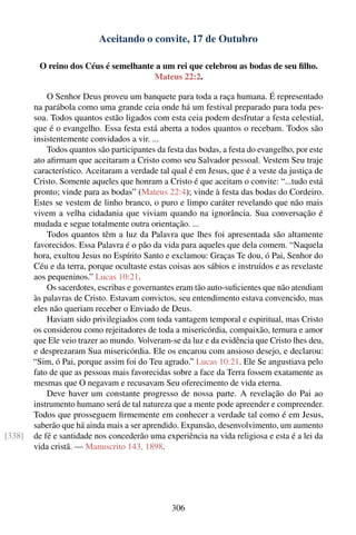 Aceitando o convite, 17 de Outubro

         O reino dos Céus é semelhante a um rei que celebrou as bodas de seu ﬁlho.
                                      Mateus 22:2.

            O Senhor Deus proveu um banquete para toda a raça humana. É representado
        na parábola como uma grande ceia onde há um festival preparado para toda pes-
        soa. Todos quantos estão ligados com esta ceia podem desfrutar a festa celestial,
        que é o evangelho. Essa festa está aberta a todos quantos o recebam. Todos são
        insistentemente convidados a vir. ...
            Todos quantos são participantes da festa das bodas, a festa do evangelho, por este
        ato aﬁrmam que aceitaram a Cristo como seu Salvador pessoal. Vestem Seu traje
        característico. Aceitaram a verdade tal qual é em Jesus, que é a veste da justiça de
        Cristo. Somente aqueles que honram a Cristo é que aceitam o convite: “...tudo está
        pronto; vinde para as bodas” (Mateus 22:4); vinde à festa das bodas do Cordeiro.
        Estes se vestem de linho branco, o puro e limpo caráter revelando que não mais
        vivem a velha cidadania que viviam quando na ignorância. Sua conversação é
        mudada e segue totalmente outra orientação. ...
            Todos quantos têm a luz da Palavra que lhes foi apresentada são altamente
        favorecidos. Essa Palavra é o pão da vida para aqueles que dela comem. “Naquela
        hora, exultou Jesus no Espírito Santo e exclamou: Graças Te dou, ó Pai, Senhor do
        Céu e da terra, porque ocultaste estas coisas aos sábios e instruídos e as revelaste
        aos pequeninos.” Lucas 10:21.
            Os sacerdotes, escribas e governantes eram tão auto-suﬁcientes que não atendiam
        às palavras de Cristo. Estavam convictos, seu entendimento estava convencido, mas
        eles não queriam receber o Enviado de Deus.
            Haviam sido privilegiados com toda vantagem temporal e espiritual, mas Cristo
        os considerou como rejeitadores de toda a misericórdia, compaixão, ternura e amor
        que Ele veio trazer ao mundo. Volveram-se da luz e da evidência que Cristo lhes deu,
        e desprezaram Sua misericórdia. Ele os encarou com ansioso desejo, e declarou:
        “Sim, ó Pai, porque assim foi do Teu agrado.” Lucas 10:21. Ele Se angustiava pelo
        fato de que as pessoas mais favorecidas sobre a face da Terra fossem exatamente as
        mesmas que O negavam e recusavam Seu oferecimento de vida eterna.
            Deve haver um constante progresso de nossa parte. A revelação do Pai ao
        instrumento humano será de tal natureza que a mente pode apreender e compreender.
        Todos que prosseguem ﬁrmemente em conhecer a verdade tal como é em Jesus,
        saberão que há ainda mais a ser aprendido. Expansão, desenvolvimento, um aumento
[338]   de fé e santidade nos concederão uma experiência na vida religiosa e esta é a lei da
        vida cristã. — Manuscrito 143, 1898.




                                                 306
 