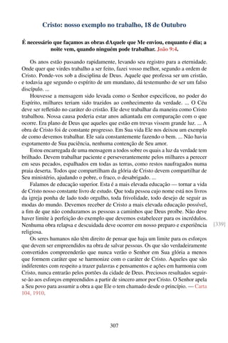 Cristo: nosso exemplo no trabalho, 18 de Outubro

É necessário que façamos as obras dAquele que Me enviou, enquanto é dia; a
            noite vem, quando ninguém pode trabalhar. João 9:4.

    Os anos estão passando rapidamente, levando seu registro para a eternidade.
Onde quer que virdes trabalho a ser feito, fazei vosso melhor, segundo a ordem de
Cristo. Ponde-vos sob a disciplina de Deus. Aquele que professa ser um cristão,
e todavia age segundo o espírito de um mundano, dá testemunho de ser um falso
discípulo. ...
    Houvesse a mensagem sido levada como o Senhor especiﬁcou, no poder do
Espírito, milhares teriam sido trazidos ao conhecimento da verdade. ... O Céu
deve ser reﬂetido no caráter do cristão. Ele deve trabalhar da maneira como Cristo
trabalhou. Nossa causa poderia estar anos adiantada em comparação com o que
ocorre. Era plano de Deus que aqueles que estão em trevas vissem grande luz. ... A
obra de Cristo foi de constante progresso. Em Sua vida Ele nos deixou um exemplo
de como devemos trabalhar. Ele saía constantemente fazendo o bem. ... Não havia
esgotamento de Sua paciência, nenhuma contenção de Seu amor.
    Estou encarregada de uma mensagem a todos sobre os quais a luz da verdade tem
brilhado. Devem trabalhar paciente e perseverantemente pelos milhares a perecer
em seus pecados, espalhados em todas as terras, como restos naufragados numa
praia deserta. Todos que compartilham da glória de Cristo devem compartilhar de
Seu ministério, ajudando o pobre, o fraco, o desabrigado. ...
    Falamos de educação superior. Esta é a mais elevada educação — tornar a vida
de Cristo nosso constante livro de estudo. Que toda pessoa cujo nome está nos livros
da igreja ponha de lado todo orgulho, toda frivolidade, todo desejo de seguir as
modas do mundo. Devemos receber de Cristo a mais elevada educação possível,
a ﬁm de que não conduzamos as pessoas a caminhos que Deus proíbe. Não deve
haver limite à perfeição do exemplo que devemos estabelecer para os incrédulos.
Nenhuma obra relapsa e descuidada deve ocorrer em nosso preparo e experiência          [339]
religiosa.
    Os seres humanos não têm direito de pensar que haja um limite para os esforços
que devem ser empreendidos na obra de salvar pessoas. Os que são verdadeiramente
convertidos compreenderão que nunca verão o Senhor em Sua glória a menos
que formem caráter que se harmonize com o caráter de Cristo. Aqueles que são
indiferentes com respeito a trazer palavras e pensamentos e ações em harmonia com
Cristo, nunca entrarão pelos portões da cidade de Deus. Preciosos resultados seguir-
se-ão aos esforços empreendidos a partir de sincero amor por Cristo. O Senhor apela
a Seu povo para assumir a obra a que Ele o tem chamado desde o princípio. — Carta
104, 1910.




                                        307
 