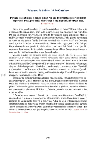 Palavras de ânimo, 19 de Outubro

         Por que estás abatida, ó minha alma? Por que te perturbas dentro de mim?
           Espera em Deus, pois ainda O louvarei, a Ele, meu auxílio e Deus meu.
                                       Salmos 42:11.

            Estais posicionados ao lado do mundo, ou do lado de Cristo? De que valor seria
        o mundo inteiro para mim, com todo o ouro e prata que pudessem ser reunidos?
        De que valor seria para vós? Meu período de vida está quase concluído. Muitos,
        muitos de meus primeiros colegas estão agora no túmulo. Tudo quanto permanece
        de nossa outrora grande família é uma de minhas irmãs — e ela está fraca. Deus me
        deu força. Ele é a saúde de meu semblante. Toda manhã, regozijo-me nEle. Sei que
        Lhe tenho conﬁado a guarda de minha alma, como a um ﬁel Criador; e sei que Ele
        nunca me desapontou. Se depositais vossa conﬁança nEle, o Senhor também dará a
        cada um de vós Sua força, Sua graça, Sua salvação.
            Quando alguém vos pergunta como vos estais sentido, não vos queixeis nem
        murmureis, nem penseis em algo sombrio para dizer a ﬁm de conquistar sua simpatia;
        antes, tomai essa pessoa pela mão, declarando: “Louvado seja Deus! Bom é o Senhor,
        e digno de louvor! Eu O amo porque Ele me amou primeiro.” Seja vossa conversação
        alegre e cheia de esperança. Não faleis com desalento comentando vossa falta de fé
        e vossas dores e sofrimentos, pois o diabo se deleita em ouvir tais palavras. Quando
        falais sobre assuntos sombrios estais gloriﬁcando o inimigo. Falai de fé, esperança e
[340]   coragem, gloriﬁcando assim a Deus.
            Em lugar de espalhar rumores, criando maledicência, conversemos sobre o ini-
        gualável poder de Cristo, e falemos de Sua glória, magniﬁcando e elevando o Senhor
        Deus dos exércitos e preparando-nos para cantar o cântico de vitória no reino de
        glória. Começando agora a entoar cânticos de vitória e gratidão, podemos preparar-
        nos para entoar o cântico de Moisés e do Cordeiro, quando nos encontrarmos sobre
        o mar de vidro.
            O Senhor estará conosco durante esta vida se permitirmos que Seu Espírito
        nos conduza e se não negligenciarmos gloriﬁcar Seu nome. Deveríamos trazer o
        máximo do Céu quanto possível a esta vida. A luz do Céu brilhando no coração
        será transmitida em palavras de prazer, em atos de bondade àqueles que nos cercam.
        Tendo-nos familiarizado com Deus, quando Ele vier seremos capazes de dizer: “Eis
        que Este é o nosso Deus, em quem esperávamos, e Ele nos salvará.” Isaías 25:9. —
        Manuscrito 11, 1901.




                                                308
 