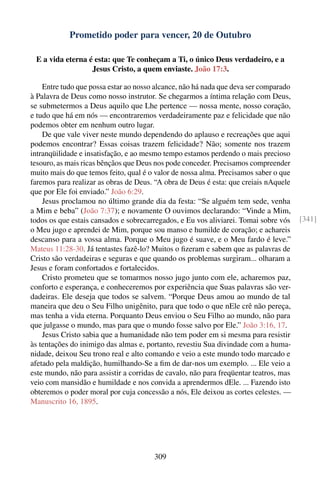 Prometido poder para vencer, 20 de Outubro

 E a vida eterna é esta: que Te conheçam a Ti, o único Deus verdadeiro, e a
                  Jesus Cristo, a quem enviaste. João 17:3.

    Entre tudo que possa estar ao nosso alcance, não há nada que deva ser comparado
à Palavra de Deus como nosso instrutor. Se chegarmos a íntima relação com Deus,
se submetermos a Deus aquilo que Lhe pertence — nossa mente, nosso coração,
e tudo que há em nós — encontraremos verdadeiramente paz e felicidade que não
podemos obter em nenhum outro lugar.
    De que vale viver neste mundo dependendo do aplauso e recreações que aqui
podemos encontrar? Essas coisas trazem felicidade? Não; somente nos trazem
intranqüilidade e insatisfação, e ao mesmo tempo estamos perdendo o mais precioso
tesouro, as mais ricas bênçãos que Deus nos pode conceder. Precisamos compreender
muito mais do que temos feito, qual é o valor de nossa alma. Precisamos saber o que
faremos para realizar as obras de Deus. “A obra de Deus é esta: que creiais nAquele
que por Ele foi enviado.” João 6:29.
    Jesus proclamou no último grande dia da festa: “Se alguém tem sede, venha
a Mim e beba” (João 7:37); e novamente O ouvimos declarando: “Vinde a Mim,
todos os que estais cansados e sobrecarregados, e Eu vos aliviarei. Tomai sobre vós    [341]
o Meu jugo e aprendei de Mim, porque sou manso e humilde de coração; e achareis
descanso para a vossa alma. Porque o Meu jugo é suave, e o Meu fardo é leve.”
Mateus 11:28-30. Já tentastes fazê-lo? Muitos o ﬁzeram e sabem que as palavras de
Cristo são verdadeiras e seguras e que quando os problemas surgiram... olharam a
Jesus e foram confortados e fortalecidos.
    Cristo prometeu que se tomarmos nosso jugo junto com ele, acharemos paz,
conforto e esperança, e conheceremos por experiência que Suas palavras são ver-
dadeiras. Ele deseja que todos se salvem. “Porque Deus amou ao mundo de tal
maneira que deu o Seu Filho unigênito, para que todo o que nEle crê não pereça,
mas tenha a vida eterna. Porquanto Deus enviou o Seu Filho ao mundo, não para
que julgasse o mundo, mas para que o mundo fosse salvo por Ele.” João 3:16, 17.
    Jesus Cristo sabia que a humanidade não tem poder em si mesma para resistir
às tentações do inimigo das almas e, portanto, revestiu Sua divindade com a huma-
nidade, deixou Seu trono real e alto comando e veio a este mundo todo marcado e
afetado pela maldição, humilhando-Se a ﬁm de dar-nos um exemplo. ... Ele veio a
este mundo, não para assistir a corridas de cavalo, não para freqüentar teatros, mas
veio com mansidão e humildade e nos convida a aprendermos dEle. ... Fazendo isto
obteremos o poder moral por cuja concessão a nós, Ele deixou as cortes celestes. —
Manuscrito 16, 1895.




                                       309
 