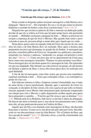 “Convém que ele cresça...”, 21 de Outubro

                     Convém que Ele cresça e que eu diminua. João 3:30.

             Numa ocasião os dirigentes judeus enviaram mensageiros a João Batista com a
        indagação: “Quem és tu? ... Ele respondeu: Eu sou a voz do que clama no deserto:
        Endireitai o caminho do Senhor, como disse o profeta Isaías.” João 1:19, 23.
             Ninguém dos que ouviam as palavras de João e notavam sua dedicação podia
        duvidar de que ele se referia ao Cristo que há tanto tempo havia sido prometido
        ao mundo. ... Multidões aceitaram a pregação de João. ... Muitos acariciavam no
        coração a esperança de que ele fosse o Messias. Mas quando João notou o povo
        volvendo-se para ele, procurou dirigir a mente deles para Aquele que era vindo. ...
             Nesta época, pouco antes da segunda vinda de Cristo nas nuvens do céu, uma
[342]   obra tal como a de João Batista deve ser realizada. Deus apela a homens para
        prepararem um povo que permaneça no grande dia do Senhor. A mensagem que
        precedia o ministério público de Cristo era: Arrependei-vos, publicanos e pecadores;
        arrependei-vos, fariseus e saduceus; “arrependei-vos, porque está próximo o reino
        dos céus”. Mateus 3:2. Como um povo que crê no aparecimento de Cristo para
        breve, temos uma mensagem a transmitir: “Preparai-vos para encontrar vosso Deus.”
        Nossa mensagem deve ser tão direta quanto foi a mensagem de João. Ele repreendeu
        reis por sua iniqüidade. Não obstante sua vida estivesse em perigo, ele não hesitou
        em declarar a palavra de Deus; e nossa obra nesta época deve ser realizada com
        igual ﬁdelidade.
             A ﬁm de dar tal mensagem, como João, temos que possuir uma experiência
        espiritual semelhante à dele. ... Temos que contemplar a Deus, e ao contemplá-Lo,
        perder de vista o eu.
             João tinha por natureza as faltas e fraquezas comuns à humanidade, mas o toque
        do amor divino o havia transformado. Quando, após o ministério de Cristo ter
        começado, os discípulos de João vieram a ele com a queixa de que todos os homens
        estavam seguindo o novo Mestre, João demonstrou quão claramente compreendia
        sua relação para com o Messias, e quão alegremente acolheu aquele para quem
        havia preparado o caminho. ... “Convém que Ele cresça e que eu diminua.” João
        3:30. Olhando pela fé ao Redentor, João havia se elevado à altura da abnegação.
        Ele buscou não atrair os homens para si, mas elevar seus pensamentos mais e ainda
        mais alto, até que pudessem descansar no Cordeiro de Deus. ...
             Aqueles que são ﬁéis a seu chamado como mensageiros de Deus, não buscarão
        honra para si mesmos. O amor ao eu será absorvido pelo amor por Cristo. Reconhe-
        cerão ser sua obra proclamar, como fez João Batista: “Eis o Cordeiro de Deus, que
        tira o pecado do mundo!” João 1:29. Elevarão a Jesus, e com Ele a humanidade será
        elevada. — Manuscrito 113, 1907.




                                               310
 