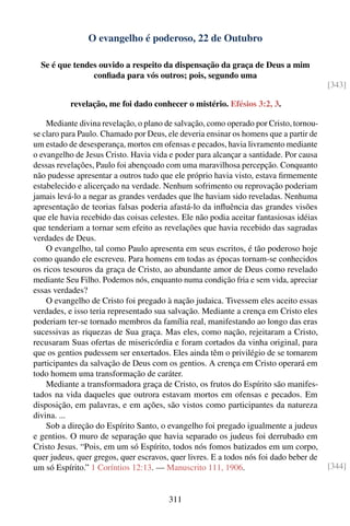 O evangelho é poderoso, 22 de Outubro

  Se é que tendes ouvido a respeito da dispensação da graça de Deus a mim
                conﬁada para vós outros; pois, segundo uma
                                                                                        [343]

           revelação, me foi dado conhecer o mistério. Efésios 3:2, 3.

    Mediante divina revelação, o plano de salvação, como operado por Cristo, tornou-
se claro para Paulo. Chamado por Deus, ele deveria ensinar os homens que a partir de
um estado de desesperança, mortos em ofensas e pecados, havia livramento mediante
o evangelho de Jesus Cristo. Havia vida e poder para alcançar a santidade. Por causa
dessas revelações, Paulo foi abençoado com uma maravilhosa percepção. Conquanto
não pudesse apresentar a outros tudo que ele próprio havia visto, estava ﬁrmemente
estabelecido e alicerçado na verdade. Nenhum sofrimento ou reprovação poderiam
jamais levá-lo a negar as grandes verdades que lhe haviam sido reveladas. Nenhuma
apresentação de teorias falsas poderia afastá-lo da inﬂuência das grandes visões
que ele havia recebido das coisas celestes. Ele não podia aceitar fantasiosas idéias
que tenderiam a tornar sem efeito as revelações que havia recebido das sagradas
verdades de Deus.
    O evangelho, tal como Paulo apresenta em seus escritos, é tão poderoso hoje
como quando ele escreveu. Para homens em todas as épocas tornam-se conhecidos
os ricos tesouros da graça de Cristo, ao abundante amor de Deus como revelado
mediante Seu Filho. Podemos nós, enquanto numa condição fria e sem vida, apreciar
essas verdades?
    O evangelho de Cristo foi pregado à nação judaica. Tivessem eles aceito essas
verdades, e isso teria representado sua salvação. Mediante a crença em Cristo eles
poderiam ter-se tornado membros da família real, manifestando ao longo das eras
sucessivas as riquezas de Sua graça. Mas eles, como nação, rejeitaram a Cristo,
recusaram Suas ofertas de misericórdia e foram cortados da vinha original, para
que os gentios pudessem ser enxertados. Eles ainda têm o privilégio de se tornarem
participantes da salvação de Deus com os gentios. A crença em Cristo operará em
todo homem uma transformação de caráter.
    Mediante a transformadora graça de Cristo, os frutos do Espírito são manifes-
tados na vida daqueles que outrora estavam mortos em ofensas e pecados. Em
disposição, em palavras, e em ações, são vistos como participantes da natureza
divina. ...
    Sob a direção do Espírito Santo, o evangelho foi pregado igualmente a judeus
e gentios. O muro de separação que havia separado os judeus foi derrubado em
Cristo Jesus. “Pois, em um só Espírito, todos nós fomos batizados em um corpo,
quer judeus, quer gregos, quer escravos, quer livres. E a todos nós foi dado beber de
um só Espírito.” 1 Coríntios 12:13. — Manuscrito 111, 1906.                             [344]


                                        311
 
