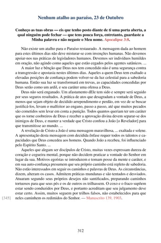 Nenhum atalho ao paraíso, 23 de Outubro

        Conheço as tuas obras — eis que tenho posto diante de ti uma porta aberta, a
         qual ninguém pode fechar — que tens pouca força, entretanto, guardaste a
                 Minha palavra e não negaste o Meu nome. Apocalipse 3:8.

            Não existe um atalho para o Paraíso restaurado. A mensagem dada ao homem
        para estes últimos dias não deve misturar-se com invenções humanas. Não devemos
        apoiar-nos nas práticas de legisladores humanos. Devemos ser indivíduos humildes
        em oração, não agindo como aqueles que estão cegados pelos agentes satânicos. ...
            A maior luz e bênção que Deus nos tem concedido não é uma segurança contra
        a transgressão e apostasia nestes últimos dias. Aqueles a quem Deus tem exaltado a
        elevadas posições de conﬁança podem volver-se da luz celestial para a sabedoria
        humana. Então sua luz se transformará em trevas, as capacidades concedidas por
        Deus serão como um ardil, e seu caráter uma ofensa a Deus.
            Deus não será enganado. Um afastamento dEle tem sido e sempre será seguido
        por seus seguros resultados. A prática de atos que desagradam a vontade de Deus, a
        menos que sejam objeto de decidido arrependimento e perdão, em vez de se buscar
        justiﬁcá-los, levam o malfeitor ao engano, passo a passo, até que muitos pecados
        são cometidos sem levar em conta a punição. Todos quantos queriam ter um caráter
        que os torne coobreiros de Deus e receber a aprovação divina devem separar-se dos
        inimigos de Deus, e manter a verdade que Cristo conﬁou a João [o Revelador] para
        que transmitisse ao mundo. ...
            A revelação de Cristo a João é uma mensagem maravilhosa, ... exaltada e solene.
        A apresentação desta mensagem com decidida ênfase requer todos os talentos e ca-
        pacidades que Deus concedeu aos homens. Quando João a recebeu, foi inﬂuenciado
        pelo Espírito Santo. ...
            Aqueles que alegam ser discípulos de Cristo, muitas vezes expressam dureza de
        coração e cegueira mental, porque não decidem praticar a vontade do Senhor em
        lugar da sua. Motivos egoístas se introduzem e tomam posse da mente e caráter, e
        em sua auto-conﬁança presumem que seu próprio caminho está repleto de sabedoria.
        Não estão interessados em seguir os caminhos e palavras de Deus. As circunstâncias,
        dizem, alteram os casos. Admitem práticas mundanas e são tentados e desviados.
        Atuaram segundo seus próprios desejos não santiﬁcados, preparando caminhos
        tortuosos para que seus pés e os de outros os trilhassem. O coxo e o fraco supõem
        estar sendo conduzidos por Deus, e portanto acreditam que seu julgamento deve
        estar certo. Assim, muitos seguem por trilhos falsos, não estabelecidos para que
[345]   neles caminhem os redimidos do Senhor. — Manuscrito 139, 1903.




                                               312
 