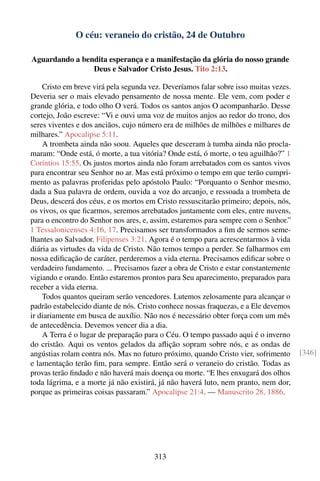 O céu: veraneio do cristão, 24 de Outubro

Aguardando a bendita esperança e a manifestação da glória do nosso grande
                Deus e Salvador Cristo Jesus. Tito 2:13.

    Cristo em breve virá pela segunda vez. Deveríamos falar sobre isso muitas vezes.
Deveria ser o mais elevado pensamento de nossa mente. Ele vem, com poder e
grande glória, e todo olho O verá. Todos os santos anjos O acompanharão. Desse
cortejo, João escreve: “Vi e ouvi uma voz de muitos anjos ao redor do trono, dos
seres viventes e dos anciãos, cujo número era de milhões de milhões e milhares de
milhares.” Apocalipse 5:11.
    A trombeta ainda não soou. Aqueles que desceram à tumba ainda não procla-
maram: “Onde está, ó morte, a tua vitória? Onde está, ó morte, o teu aguilhão?” 1
Coríntios 15:55. Os justos mortos ainda não foram arrebatados com os santos vivos
para encontrar seu Senhor no ar. Mas está próximo o tempo em que terão cumpri-
mento as palavras proferidas pelo apóstolo Paulo: “Porquanto o Senhor mesmo,
dada a Sua palavra de ordem, ouvida a voz do arcanjo, e ressoada a trombeta de
Deus, descerá dos céus, e os mortos em Cristo ressuscitarão primeiro; depois, nós,
os vivos, os que ﬁcarmos, seremos arrebatados juntamente com eles, entre nuvens,
para o encontro do Senhor nos ares, e, assim, estaremos para sempre com o Senhor.”
1 Tessalonicenses 4:16, 17. Precisamos ser transformados a ﬁm de sermos seme-
lhantes ao Salvador. Filipenses 3:21. Agora é o tempo para acrescentarmos à vida
diária as virtudes da vida de Cristo. Não temos tempo a perder. Se falharmos em
nossa ediﬁcação de caráter, perderemos a vida eterna. Precisamos ediﬁcar sobre o
verdadeiro fundamento. ... Precisamos fazer a obra de Cristo e estar constantemente
vigiando e orando. Então estaremos prontos para Seu aparecimento, preparados para
receber a vida eterna.
    Todos quantos queiram serão vencedores. Lutemos zelosamente para alcançar o
padrão estabelecido diante de nós. Cristo conhece nossas fraquezas, e a Ele devemos
ir diariamente em busca de auxílio. Não nos é necessário obter força com um mês
de antecedência. Devemos vencer dia a dia.
    A Terra é o lugar de preparação para o Céu. O tempo passado aqui é o inverno
do cristão. Aqui os ventos gelados da aﬂição sopram sobre nós, e as ondas de
angústias rolam contra nós. Mas no futuro próximo, quando Cristo vier, sofrimento      [346]
e lamentação terão ﬁm, para sempre. Então será o veraneio do cristão. Todas as
provas terão ﬁndado e não haverá mais doença ou morte. “E lhes enxugará dos olhos
toda lágrima, e a morte já não existirá, já não haverá luto, nem pranto, nem dor,
porque as primeiras coisas passaram.” Apocalipse 21:4. — Manuscrito 28, 1886.




                                        313
 