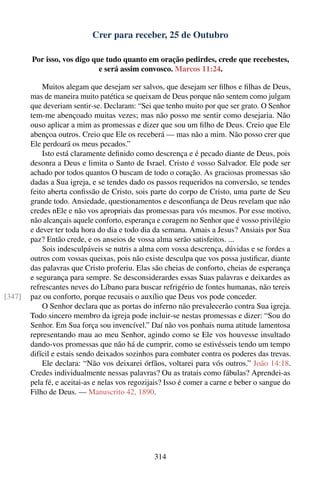 Crer para receber, 25 de Outubro

        Por isso, vos digo que tudo quanto em oração pedirdes, crede que recebestes,
                             e será assim convosco. Marcos 11:24.

            Muitos alegam que desejam ser salvos, que desejam ser ﬁlhos e ﬁlhas de Deus,
        mas de maneira muito patética se queixam de Deus porque não sentem como julgam
        que deveriam sentir-se. Declaram: “Sei que tenho muito por que ser grato. O Senhor
        tem-me abençoado muitas vezes; mas não posso me sentir como desejaria. Não
        ouso aplicar a mim as promessas e dizer que sou um ﬁlho de Deus. Creio que Ele
        abençoa outros. Creio que Ele os receberá — mas não a mim. Não posso crer que
        Ele perdoará os meus pecados.”
            Isto está claramente deﬁnido como descrença e é pecado diante de Deus, pois
        desonra a Deus e limita o Santo de Israel. Cristo é vosso Salvador. Ele pode ser
        achado por todos quantos O buscam de todo o coração. As graciosas promessas são
        dadas a Sua igreja, e se tendes dado os passos requeridos na conversão, se tendes
        feito aberta conﬁssão de Cristo, sois parte do corpo de Cristo, uma parte de Seu
        grande todo. Ansiedade, questionamentos e desconﬁança de Deus revelam que não
        credes nEle e não vos apropriais das promessas para vós mesmos. Por esse motivo,
        não alcançais aquele conforto, esperança e coragem no Senhor que é vosso privilégio
        e dever ter toda hora do dia e todo dia da semana. Amais a Jesus? Ansiais por Sua
        paz? Então crede, e os anseios de vossa alma serão satisfeitos. ...
            Sois indesculpáveis se nutris a alma com vossa descrença, dúvidas e se fordes a
        outros com vossas queixas, pois não existe desculpa que vos possa justiﬁcar, diante
        das palavras que Cristo proferiu. Elas são cheias de conforto, cheias de esperança
        e segurança para sempre. Se desconsiderardes essas Suas palavras e deixardes as
        refrescantes neves do Líbano para buscar refrigério de fontes humanas, não tereis
[347]   paz ou conforto, porque recusais o auxílio que Deus vos pode conceder.
            O Senhor declara que as portas do inferno não prevalecerão contra Sua igreja.
        Todo sincero membro da igreja pode incluir-se nestas promessas e dizer: “Sou do
        Senhor. Em Sua força sou invencível.” Daí não vos ponhais numa atitude lamentosa
        representando mau ao meu Senhor, agindo como se Ele vos houvesse insultado
        dando-vos promessas que não há de cumprir, como se estivésseis tendo um tempo
        difícil e estais sendo deixados sozinhos para combater contra os poderes das trevas.
            Ele declara: “Não vos deixarei órfãos, voltarei para vós outros.” João 14:18.
        Credes individualmente nessas palavras? Ou as tratais como fábulas? Aprendei-as
        pela fé, e aceitai-as e nelas vos regozijais? Isso é comer a carne e beber o sangue do
        Filho de Deus. — Manuscrito 42, 1890.




                                                314
 