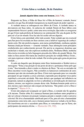 Cristo falou a verdade, 26 de Outubro

              Jamais alguém falou como este homem. João 7:46.

    Enquanto na Terra, o Filho de Deus foi o Filho do homem; contudo, houve
ocasiões em que Sua divindade transpareceu na manifestação de poder superior. ...
    A verdade nunca se enfraqueceu nos lábios de Cristo. A verdade nunca se
desvaneceu em Suas mãos. As palavras de verdade ﬂuíam de Seus lábios com
surpreendente frescor e poder, como uma nova revelação. Que todos se assegurem
de que Cristo nada proferiu de fantasioso ou sentimental. Ele saiu da parte do Pai
para ser a Luz do mundo. Essa luz não foi oculta sob um alqueire.
    Cristo falava com autoridade sobre todo assunto. Toda verdade que era essencial
para Seu povo foi revelada em Seus ensinos com a infalível segurança de conheci-
mento certo. Ele não proferia enganos, nem meras probabilidades, nenhuma opinião
humana citada por homens — somente verdades. Suas aﬁrmações eram princípios
estabelecidos por conhecimento pessoal. Ele previu as enganosas doutrinas que
encheriam o mundo, mas não expressou nenhuma delas. Nenhuma fábula, nenhuma
falsa teoria revestida em bela linguagem procedia dos lábios do grande Mestre. Em
todos os Seus ensinos Ele tratou das imutáveis posições da verdade bíblica. Cristo...
veio para expressar o ideal de toda verdade. Ele revelou gema após gema de preciosa
verdade. ...
    A cada um daqueles que designou como Seus instrumentos o Senhor envia a
mensagem: “Toma a tua posição no teu posto de dever e permanece ﬁrme pelo que
é reto.” Sou instruída a dizer a todos os obreiros de Deus: “Se sois os enviados de     [348]
Deus encontrai vossos lugares. Não assimileis os fantasiosos sentimentos de seres
humanos que não são ensinados por Deus. Cristo está esperando para vos conceder
percepção no que respeita a coisas celestiais; esperando para despertar vosso pulso
espiritual a crescente atividade. Não mais deixeis que qualquer má inﬂuência ou
propensão, natural ou adquirida vos leve a subordinar as reivindicações de interesses
futuros, eternos, aos negócios comuns desta vida. Nenhum homem pode servir a
dois mestres cujos interesses não estejam em harmonia. ‘Não podeis servir a Deus e
às riquezas.’” Mateus 6:24. ...
    Cristo não julgou por usurpação ser igual a Deus, e contudo não Se agradou
a Si mesmo. Tomou sobre Si a natureza humana para nenhum outro propósito a
não ser colocar o homem em posição vantajosa perante o mundo e todo o universo
celestial. Ele leva a humanidade santiﬁcada para o Céu, para ali reter a humanidade
eternamente como teria sido, caso o homem jamais houvesse violado a lei de Deus.
Ele transforma em reis e sacerdotes para Deus, os vencedores, que na Terra, são
participantes da natureza divina. — Manuscrito 156, 1903.




                                        315
 