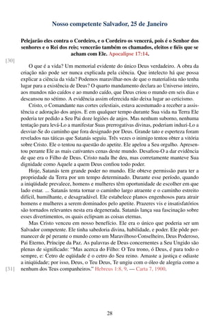 Nosso competente Salvador, 25 de Janeiro

       Pelejarão eles contra o Cordeiro, e o Cordeiro os vencerá, pois é o Senhor dos
       senhores e o Rei dos reis; vencerão também os chamados, eleitos e ﬁéis que se
                             acham com Ele. Apocalipse 17:14.
[30]
           O que é a vida? Um memorial evidente do único Deus verdadeiro. A obra da
       criação não pode ser nunca explicada pela ciência. Que intelecto há que possa
       explicar a ciência da vida? Podemos maravilhar-nos de que o materialista não tenha
       lugar para a existência de Deus? O quarto mandamento declara ao Universo inteiro,
       aos mundos não caídos e ao mundo caído, que Deus criou o mundo em seis dias e
       descansou no sétimo. A evidência assim oferecida não deixa lugar ao ceticismo.
           Cristo, o Comandante nas cortes celestiais, estava acostumado a receber a assis-
       tência e adoração dos anjos. E em qualquer tempo durante Sua vida na Terra Ele
       poderia ter pedido a Seu Pai doze legiões de anjos. Mas nenhum suborno, nenhuma
       tentação para levá-Lo a manifestar Suas prerrogativas divinas, poderiam induzi-Lo a
       desviar-Se do caminho que fora designado por Deus. Grande tato e esperteza foram
       revelados nas táticas que Satanás seguiu. Três vezes o inimigo tentou obter a vitória
       sobre Cristo. Ele o tentou na questão do apetite. Ele apelou a Seu orgulho. Apresen-
       tou perante Ele as mais cativantes cenas deste mundo. Desaﬁou-O a dar evidência
       de que era o Filho de Deus. Cristo nada lhe deu, mas corretamente manteve Sua
       dignidade como Aquele a quem Deus conﬁou todo poder.
           Hoje, Satanás tem grande poder no mundo. Ele obteve permissão para ter a
       propriedade da Terra por um tempo determinado. Durante esse período, quando
       a iniqüidade prevalece, homens e mulheres têm oportunidade de escolher em que
       lado estar. ... Satanás tenta tornar o caminho largo atraente e o caminho estreito
       difícil, humilhante, e desagradável. Ele estabelece planos engenhosos para atrair
       homens e mulheres a serem dominados pelo apetite. Prazeres vis e insatisfatórios
       são tornados relevantes nesta era degenerada. Satanás lança sua fascinação sobre
       esses divertimentos, os quais eclipsam as coisas eternas.
           Mas Cristo venceu em nosso benefício. Ele era o único que poderia ser um
       Salvador competente. Ele tinha sabedoria divina, habilidade, e poder. Ele pôde per-
       manecer de pé perante o mundo como um Maravilhoso Conselheiro, Deus Poderoso,
       Pai Eterno, Príncipe da Paz. As palavras de Deus concernentes a Seu Ungido são
       plenas de signiﬁcado: “Mas acerca do Filho: O Teu trono, ó Deus, é para todo o
       sempre, e: Cetro de eqüidade é o cetro do Seu reino. Amaste a justiça e odiaste
       a iniqüidade; por isso, Deus, o Teu Deus, Te ungiu com o óleo de alegria como a
[31]   nenhum dos Teus companheiros.” Hebreus 1:8, 9. — Carta 7, 1900.




                                                28
 