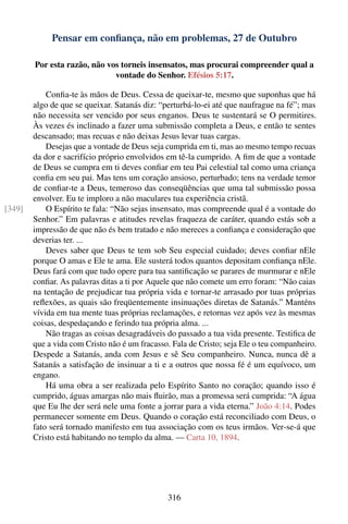 Pensar em conﬁança, não em problemas, 27 de Outubro

        Por esta razão, não vos torneis insensatos, mas procurai compreender qual a
                              vontade do Senhor. Efésios 5:17.

            Conﬁa-te às mãos de Deus. Cessa de queixar-te, mesmo que suponhas que há
        algo de que se queixar. Satanás diz: “perturbá-lo-ei até que naufrague na fé”; mas
        não necessita ser vencido por seus enganos. Deus te sustentará se O permitires.
        Às vezes és inclinado a fazer uma submissão completa a Deus, e então te sentes
        descansado; mas recuas e não deixas Jesus levar tuas cargas.
            Desejas que a vontade de Deus seja cumprida em ti, mas ao mesmo tempo recuas
        da dor e sacrifício próprio envolvidos em tê-la cumprido. A ﬁm de que a vontade
        de Deus se cumpra em ti deves conﬁar em teu Pai celestial tal como uma criança
        conﬁa em seu pai. Mas tens um coração ansioso, perturbado; tens na verdade temor
        de conﬁar-te a Deus, temeroso das conseqüências que uma tal submissão possa
        envolver. Eu te imploro a não maculares tua experiência cristã.
[349]       O Espírito te fala: “Não sejas insensato, mas compreende qual é a vontade do
        Senhor.” Em palavras e atitudes revelas fraqueza de caráter, quando estás sob a
        impressão de que não és bem tratado e não mereces a conﬁança e consideração que
        deverias ter. ...
            Deves saber que Deus te tem sob Seu especial cuidado; deves conﬁar nEle
        porque O amas e Ele te ama. Ele susterá todos quantos depositam conﬁança nEle.
        Deus fará com que tudo opere para tua santiﬁcação se parares de murmurar e nEle
        conﬁar. As palavras ditas a ti por Aquele que não comete um erro foram: “Não caias
        na tentação de prejudicar tua própria vida e tornar-te arrasado por tuas próprias
        reﬂexões, as quais são freqüentemente insinuações diretas de Satanás.” Manténs
        vívida em tua mente tuas próprias reclamações, e retornas vez após vez às mesmas
        coisas, despedaçando e ferindo tua própria alma. ...
            Não tragas as coisas desagradáveis do passado a tua vida presente. Testiﬁca de
        que a vida com Cristo não é um fracasso. Fala de Cristo; seja Ele o teu companheiro.
        Despede a Satanás, anda com Jesus e sê Seu companheiro. Nunca, nunca dê a
        Satanás a satisfação de insinuar a ti e a outros que nossa fé é um equívoco, um
        engano.
            Há uma obra a ser realizada pelo Espírito Santo no coração; quando isso é
        cumprido, águas amargas não mais ﬂuirão, mas a promessa será cumprida: “A água
        que Eu lhe der será nele uma fonte a jorrar para a vida eterna.” João 4:14. Podes
        permanecer somente em Deus. Quando o coração está reconciliado com Deus, o
        fato será tornado manifesto em tua associação com os teus irmãos. Ver-se-á que
        Cristo está habitando no templo da alma. — Carta 10, 1894.




                                                316
 