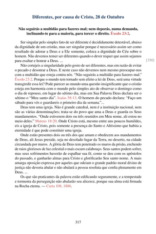 Diferentes, por causa de Cristo, 28 de Outubro

  Não seguirás a multidão para fazeres mal; nem deporás, numa demanda,
      inclinando-te para a maioria, para torcer o direito. Êxodo 23:2.

    Ser singular pelo simples fato de ser diferente é decididamente detestável, abaixo
da dignidade de um cristão, mas ser singular porque é necessário assim ser como
resultado de adorar a Deus e a Ele somente, coloca a dignidade do Céu sobre o
homem. Não devemos temer ser diferentes quando o dever requer que assim sejamos
para exaltar e honrar a Deus. ...                                                        [350]
    Não cortejeis a singularidade pelo gosto de ser diferentes, mas em razão de evitar
o pecado e desonrar a Deus. E neste caso não devemos nem mesmo preocupar-nos
com a multidão que esteja contra nós. “Não seguirás a multidão para fazeres mal.”
Êxodo 23:2. Porque o mundo tem tornado sem efeito a lei de Deus, será uma virtude
transgredir essa lei? Pode parecer ao mundo uma questão insigniﬁcante que o cristão
esteja em harmonia com o mundo pelo simples ato de observar o domingo como
o dia de repouso, em lugar do sétimo dia, mas em Sua Palavra Deus declara ser o
sétimo o “Meu santo dia”. Isaías 58:13. O homem do pecado declara: “Faço um
sábado para vós e guardareis o primeiro dia da semana.”...
    Deus tem uma igreja. Não é grande catedral, nem é a instituição nacional, nem
são as várias denominações; trata-se do povo que ama a Deus e guarda os Seus
mandamentos. “Onde estiverem dois ou três reunidos em Meu nome, ali estou no
meio deles.” Mateus 18:20. Onde Cristo está, mesmo entre uns poucos humildes,
eis a igreja de Cristo, pois somente a presença do Santo e Altíssimo que habita a
eternidade é que pode constituir uma igreja.
    Onde estão presentes dois ou três dos que amam e obedecem aos mandamentos
de Deus, ali Jesus preside, seja no desolado lugar da Terra, no deserto, na cidade
circundada por muros. A glória de Deus tem penetrado os muros da prisão, enchendo
de raios gloriosos de luz celestial o mais escuro calabouço. Seus santos podem sofrer,
mas seus sofrimentos haverão de espalhar sua fé, como se deu com os apóstolos
do passado, e ganharão almas para Cristo e gloriﬁcarão Seu santo nome. A mais
amarga oposição expressa por aqueles que odeiam o grande padrão moral divino de
justiça não deveria abalar e não abalará a pessoa resoluta que conﬁa plenamente em
Deus. ...
    Os que são praticantes da palavra estão ediﬁcando seguramente, e a tempestade
e tormenta da perseguição não abalarão seu alicerce, porque sua alma está ﬁrmada
na Rocha eterna. — Carta 108, 1886.




                                        317
 