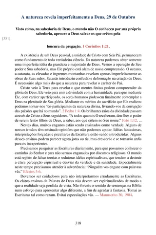 A natureza revela imperfeitamente a Deus, 29 de Outubro

        Visto como, na sabedoria de Deus, o mundo não O conheceu por sua própria
                    sabedoria, aprouve a Deus salvar os que crêem pela
[351]

                              loucura da pregação. 1 Coríntios 1:21.

            A existência de um Deus pessoal, a unidade de Cristo com Seu Pai, permanecem
        como fundamento de toda verdadeira ciência. Da natureza podemos obter somente
        uma imperfeita idéia da grandeza e majestade de Deus. Vemos a operação de Seu
        poder e Sua sabedoria, mas Ele próprio está além de nossa compreensão. O oceano,
        a catarata, as elevadas e íngremes montanhas revelam apenas imperfeitamente as
        obras de Suas mãos. Satanás introduziu confusão e deformação na criação de Deus.
        É necessário algo mais do que a natureza para revelar o caráter do Pai.
            Cristo veio à Terra para revelar o que mentes ﬁnitas podem compreender da
        glória de Deus. Ele veio para unir a divindade com a humanidade, para que mediante
        Ele, com caráter aperfeiçoado, os seres humanos pudessem ﬁnalmente contemplar a
        Deus na plenitude de Sua glória. Mediante os méritos do sacrifício que Ele realizou
        podemos tornar-nos “co-participantes da natureza divina, livrando-vos da corrupção
        das paixões que há no mundo”. 2 Pedro 1:4. Os brilhantes raios da divindade passam
        através de Cristo a Seus seguidores. “A todos quantos O receberam, deu-lhes o poder
        de serem feitos ﬁlhos de Deus, a saber, aos que crêem no Seu nome.” João 1:12. ...
            Nestes dias, muitos enganos estão sendo ensinados como verdade. Alguns de
        nossos irmãos têm ensinado opiniões que não podemos apoiar. Idéias fantasiosas,
        interpretações forçadas e peculiares da Escritura estão sendo introduzidas. Alguns
        desses ensinos podem parecer agora jotas ou tis, mas crescerão e se tornarão ardis
        para os inexperientes.
            Precisamos pesquisar as Escrituras diariamente, para que possamos conhecer o
        caminho do Senhor e para não sermos enganados por discursos religiosos. O mundo
        está repleto de falsas teorias e sedutoras idéias espiritualistas, que tendem a destruir
        a clara percepção espiritual e desviar da verdade e da santidade. Especialmente
        neste tempo precisamos atender à advertência: “Ninguém vos engane com palavras
        vãs.” Efésios 5:6.
            Devemos ser cuidadosos para não interpretarmos erradamente as Escrituras.
        Os claros ensinos da Palavra de Deus não devem ser espiritualizados de modo a
        que a realidade seja perdida de vista. Não forceis o sentido de sentenças na Bíblia
        num esforço para apresentar algo diferente, a ﬁm de agradar à fantasia. Tomai as
        Escrituras tal como rezam. Evitai especulações vãs. — Manuscrito 30, 1904.




                                                 318
 