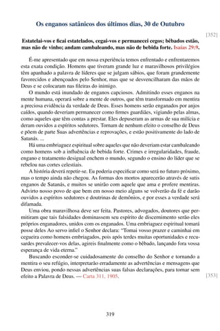 Os enganos satânicos dos últimos dias, 30 de Outubro
                                                                                       [352]
Estatelai-vos e ﬁcai estatelados, cegai-vos e permanecei cegos; bêbados estão,
mas não de vinho; andam cambaleando, mas não de bebida forte. Isaías 29:9.

    É-me apresentado que em nossa experiência temos enfrentado e enfrentaremos
esta exata condição. Homens que tiveram grande luz e maravilhosos privilégios
têm apanhado a palavra de líderes que se julgam sábios, que foram grandemente
favorecidos e abençoados pelo Senhor, mas que se desvencilharam das mãos de
Deus e se colocaram nas ﬁleiras do inimigo.
    O mundo está inundado de enganos capciosos. Admitindo esses enganos na
mente humana, operará sobre a mente de outros, que têm transformado em mentira
a preciosa evidência da verdade de Deus. Esses homens serão enganados por anjos
caídos, quando deveriam permanecer como ﬁrmes guardiães, vigiando pelas almas,
como aqueles que têm contas a prestar. Eles depuseram as armas de sua milícia e
deram ouvidos a espíritos sedutores. Tornam de nenhum efeito o conselho de Deus
e põem de parte Suas advertências e reprovações, e estão positivamente do lado de
Satanás. ...
    Há uma embriaguez espiritual sobre aqueles que não deveriam estar cambaleando
como homens sob a inﬂuência de bebida forte. Crimes e irregularidades, fraude,
engano e tratamento desigual enchem o mundo, segundo o ensino do líder que se
rebelou nas cortes celestiais.
    A história deverá repetir-se. Eu poderia especiﬁcar como será no futuro próximo,
mas o tempo ainda não chegou. As formas dos mortos aparecerão através de sutis
enganos de Satanás, e muitos se unirão com aquele que ama e profere mentiras.
Advirto nosso povo de que bem em nosso meio alguns se volverão da fé e darão
ouvidos a espíritos sedutores e doutrinas de demônios, e por esses a verdade será
difamada.
    Uma obra maravilhosa deve ser feita. Pastores, advogados, doutores que per-
mitiram que tais falsidades dominassem seu espírito de discernimento serão eles
próprios enganadores, unidos com os enganados. Uma embriaguez espiritual tomará
posse deles Ao servo inﬁel o Senhor declara: “Tomai vosso prazer e caminhai em
cegueira como homens embriagados, pois após terdes muitas oportunidades e recu-
sardes prevalecer-vos delas, agireis ﬁnalmente como o bêbado, lançando fora vossa
esperança de vida eterna.”
    Buscando esconder-se cuidadosamente do conselho do Senhor e tornando a
mentira o seu refúgio, interpretarão erradamente as advertências e mensagens que
Deus enviou, pondo nessas advertências suas falsas declarações, para tornar sem
efeito a Palavra de Deus. — Carta 311, 1905.                                           [353]




                                        319
 