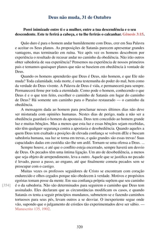 Deus não muda, 31 de Outubro

             Porei inimizade entre ti e a mulher, entre a tua descendência e o seu
        descendente. Este te ferirá a cabeça, e tu lhe ferirás o calcanhar. Gênesis 3:15.

            Quão duro é para o homem andar humildemente com Deus, crer em Sua Palavra
        e aceitar os Seus planos. As proposições de Satanás parecem apresentar grandes
        vantagens, mas terminarão em ruína. Vez após vez os homens descobrem por
        experiência o resultado de recusar andar no caminho da obediência. Não irão outros
        obter sabedoria de sua experiência? Pensemos na experiência de nossos primeiros
        pais e temamos quaisquer planos que não se baseiem em obediência à vontade de
        Deus.
            Quando os homens aprenderão que Deus é Deus, não homem, e que Ele não
        muda? Toda calamidade, toda morte, é uma testemunha do poder do mal, bem como
        da verdade do Deus vivente. A Palavra de Deus é vida, e permanecerá para sempre.
        Permanecerá ﬁrme por toda a eternidade. Como pode o homem, conhecendo o que
        Deus é e o que tem feito, escolher o caminho de Satanás em lugar do caminho
        de Deus? Há somente um caminho para o Paraíso restaurado — o caminho da
        obediência.
            A mensagem dada ao homem para proclamar nesses últimos dias não deve
        ser misturada com opiniões humanas. Nestes dias de perigo, nada a não ser a
        obediência guardará o homem da apostasia. Deus tem concedido ao homem grande
        luz e muitas bênçãos. Mas a menos que esta luz e essas bênçãos sejam recebidas,
        não têm qualquer segurança contra a apostasia e desobediência. Quando aqueles a
        quem Deus tem exaltado a posições de elevada conﬁança se volvem dEle e buscam
        sabedoria humana, sua luz se torna em trevas, e quão grandes são essas trevas! Suas
        capacidades dadas em custódia são-lhe um ardil. Tornam-se uma ofensa a Deus. ...
            Sempre houve, e até que o conﬂito esteja encerrado, sempre haverá um desvio
        de Deus. Os pecados têm uma íntima ligação. Um ato de desobediência, a menos
        que seja objeto de arrependimento, leva a outro. Aquele que se justiﬁca no pecado
        é levado, passo a passo, ao engano, até que ﬁnalmente cometa pecados sem se
        preocupar com o castigo.
            Muitas vezes os professos seguidores de Cristo se encontram com coração
        endurecido e olhos cegados porque não obedecem à verdade. Motivos e propósitos
        egoístas tomam posse da mente. Em sua conﬁança própria supõem que seu caminho
[354]   é o da sabedoria. Não são determinados para seguirem o caminho que Deus tem
        assinalado. Eles declaram que as circunstâncias modiﬁcam os casos, e quando
        Satanás os tenta a seguir princípios mundanos, submetem-se e fazendo caminhos
        tortuosos para seus pés, levam outros a se desviar. O inexperiente segue onde
        vão, supondo que o julgamento de cristãos tão experimentados deve ser sábio. —
        Manuscrito 135, 1902.



                                               320
 