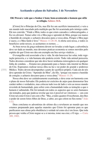 Aceitando o plano do Salvador, 1 de Novembro

         Oh! Provai e vede que o Senhor é bom; bem-aventurado o homem que nEle
                                  se refugia. Salmos 34:8.

            [Cristo] foi o Príncipe do Céu, mas Ele fez um sacrifício imensurável, e veio a
        um mundo todo maculado pela maldição que lhe foi acarretada pelo inimigo caído.
        Ele nos convida: “Vinde a Mim, todos os que estais cansados e sobrecarregados, e
        Eu vos aliviarei. Tomai sobre vós o Meu jugo e aprendei de Mim, porque sou manso
        e humilde de coração; e achareis descanso para a vossa alma. Porque o Meu jugo
        é suave, e o Meu fardo é leve.” Mateus 11:28-30. A oferta será nossa, e todos os
        benefícios serão nossos, se aceitarmos os termos. ...
            As boas novas da graça redentora devem ser levadas a todo lugar; a advertência
        deve ser dada ao mundo, mas devemos praticar economia se somos movidos pelo
        espírito de que Cristo nos deu um exemplo em Seu serviço vitalício. ...
            O evangelho está associado a luz e vida. Se não houvesse luz solar, toda vege-
        tação pereceria, e a vida humana não poderia existir. Toda vida animal pereceria.
        Todos devemos considerar que não deve haver nenhuma extravagância em qualquer
        linha de conduta. ... Estamo-nos preparando para a futura vida imortal no Reino
        do Céu. Esperamos realizar nossa obra na luz e no poder do grande e poderoso
[355]   Médico. Todos devem desempenhar a parte de sacrifício próprio. Cada um de nós
        deve aprender de Cristo. “Aprendei de Mim”, diz Ele, “porque sou manso e humilde
        de coração; e achareis descanso para a vossa alma.” Mateus 11:29.
            Nossa obra deve ser cuidadosamente examinada, e deve estar em harmonia com
        o plano de nosso Salvador. Ele poderia ter exércitos de anjos para demonstrar Seu
        caráter nobre e verdadeiro, mas colocou tudo isso de lado e veio ao nosso mundo
        revestido de humanidade, para sofrer com a humanidade todas as tentações a que o
        homem é submetido. Ele foi tentado em todos os aspectos que os seres humanos
        são tentados, para que pudesse revelar que nos é possível ser vitoriosos — um com
        Cristo tal como Cristo é um com o Pai. “Mas, a todos quantos O receberam, deu-lhes
        o poder de serem feitos ﬁlhos de Deus, a saber, aos que crêem no Seu nome.” João
        1:12.
            Deus conclama os adventistas do sétimo dia a revelarem ao mundo que nos
        estamos preparando para aquelas mansões que Cristo foi aprontar para os que
        puriﬁcarem suas almas pela obediência à verdade tal como ela é em Jesus. Que toda
        pessoa que venha a Cristo negue-se a si mesma, tome sua cruz, e O siga. — Carta
        309, 1905.




                                               322
 