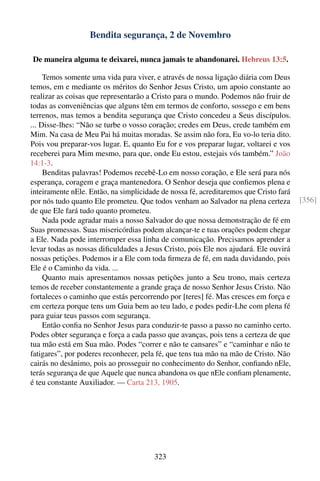 Bendita segurança, 2 de Novembro

De maneira alguma te deixarei, nunca jamais te abandonarei. Hebreus 13:5.

     Temos somente uma vida para viver, e através de nossa ligação diária com Deus
temos, em e mediante os méritos do Senhor Jesus Cristo, um apoio constante ao
realizar as coisas que representarão a Cristo para o mundo. Podemos não fruir de
todas as conveniências que alguns têm em termos de conforto, sossego e em bens
terrenos, mas temos a bendita segurança que Cristo concedeu a Seus discípulos.
... Disse-lhes: “Não se turbe o vosso coração; credes em Deus, crede também em
Mim. Na casa de Meu Pai há muitas moradas. Se assim não fora, Eu vo-lo teria dito.
Pois vou preparar-vos lugar. E, quanto Eu for e vos preparar lugar, voltarei e vos
receberei para Mim mesmo, para que, onde Eu estou, estejais vós também.” João
14:1-3.
     Benditas palavras! Podemos recebê-Lo em nosso coração, e Ele será para nós
esperança, coragem e graça mantenedora. O Senhor deseja que conﬁemos plena e
inteiramente nEle. Então, na simplicidade de nossa fé, acreditaremos que Cristo fará
por nós tudo quanto Ele prometeu. Que todos venham ao Salvador na plena certeza        [356]
de que Ele fará tudo quanto prometeu.
     Nada pode agradar mais a nosso Salvador do que nossa demonstração de fé em
Suas promessas. Suas misericórdias podem alcançar-te e tuas orações podem chegar
a Ele. Nada pode interromper essa linha de comunicação. Precisamos aprender a
levar todas as nossas diﬁculdades a Jesus Cristo, pois Ele nos ajudará. Ele ouvirá
nossas petições. Podemos ir a Ele com toda ﬁrmeza de fé, em nada duvidando, pois
Ele é o Caminho da vida. ...
     Quanto mais apresentamos nossas petições junto a Seu trono, mais certeza
temos de receber constantemente a grande graça de nosso Senhor Jesus Cristo. Não
fortaleces o caminho que estás percorrendo por [teres] fé. Mas cresces em força e
em certeza porque tens um Guia bem ao teu lado, e podes pedir-Lhe com plena fé
para guiar teus passos com segurança.
     Então conﬁa no Senhor Jesus para conduzir-te passo a passo no caminho certo.
Podes obter segurança e força a cada passo que avanças, pois tens a certeza de que
tua mão está em Sua mão. Podes “correr e não te cansares” e “caminhar e não te
fatigares”, por poderes reconhecer, pela fé, que tens tua mão na mão de Cristo. Não
cairás no desânimo, pois ao prosseguir no conhecimento do Senhor, conﬁando nEle,
terás segurança de que Aquele que nunca abandona os que nEle conﬁam plenamente,
é teu constante Auxiliador. — Carta 213, 1905.




                                        323
 