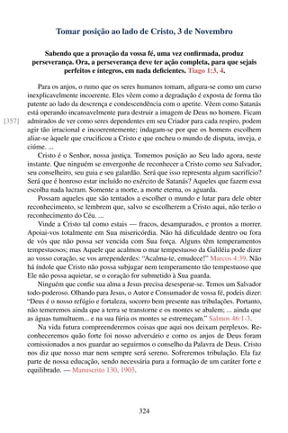 Tomar posição ao lado de Cristo, 3 de Novembro

             Sabendo que a provação da vossa fé, uma vez conﬁrmada, produz
         perseverança. Ora, a perseverança deve ter ação completa, para que sejais
                   perfeitos e íntegros, em nada deﬁcientes. Tiago 1:3, 4.

            Para os anjos, o rumo que os seres humanos tomam, aﬁgura-se como um curso
        inexplicavelmente incoerente. Eles vêem como a degradação é exposta de forma tão
        patente ao lado da descrença e condescendência com o apetite. Vêem como Satanás
        está operando incansavelmente para destruir a imagem de Deus no homem. Ficam
[357]   admirados de ver como seres dependentes em seu Criador para cada respiro, podem
        agir tão irracional e incoerentemente; indagam-se por que os homens escolhem
        aliar-se àquele que cruciﬁcou a Cristo e que encheu o mundo de disputa, inveja, e
        ciúme. ...
            Cristo é o Senhor, nossa justiça. Tomemos posição ao Seu lado agora, neste
        instante. Que ninguém se envergonhe de reconhecer a Cristo como seu Salvador,
        seu conselheiro, seu guia e seu galardão. Será que isso representa algum sacrifício?
        Será que é honroso estar incluído no exército de Satanás? Aqueles que fazem essa
        escolha nada lucram. Somente a morte, a morte eterna, os aguarda.
            Possam aqueles que são tentados a escolher o mundo e lutar para dele obter
        reconhecimento, se lembrem que, salvo se escolherem a Cristo aqui, não terão o
        reconhecimento do Céu. ...
            Vinde a Cristo tal como estais — fracos, desamparados, e prontos a morrer.
        Apoiai-vos totalmente em Sua misericórdia. Não há diﬁculdade dentro ou fora
        de vós que não possa ser vencida com Sua força. Alguns têm temperamentos
        tempestuosos; mas Aquele que acalmou o mar tempestuoso da Galiléia pode dizer
        ao vosso coração, se vos arrependerdes: “Acalma-te, emudece!” Marcos 4:39. Não
        há índole que Cristo não possa subjugar nem temperamento tão tempestuoso que
        Ele não possa aquietar, se o coração for submetido à Sua guarda.
            Ninguém que conﬁe sua alma a Jesus precisa desesperar-se. Temos um Salvador
        todo-poderoso. Olhando para Jesus, o Autor e Consumador de vossa fé, podeis dizer:
        “Deus é o nosso refúgio e fortaleza, socorro bem presente nas tribulações. Portanto,
        não temeremos ainda que a terra se transtorne e os montes se abalem; ... ainda que
        as águas tumultuem... e na sua fúria os montes se estremeçam.” Salmos 46:1-3.
            Na vida futura compreenderemos coisas que aqui nos deixam perplexos. Re-
        conheceremos quão forte foi nosso adversário e como os anjos de Deus foram
        comissionados a nos guardar ao seguirmos o conselho da Palavra de Deus. Cristo
        nos diz que nosso mar nem sempre será sereno. Sofreremos tribulação. Ela faz
        parte de nossa educação, sendo necessária para a formação de um caráter forte e
        equilibrado. — Manuscrito 130, 1903.




                                                324
 