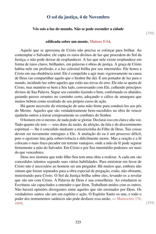 O sol da justiça, 4 de Novembro

           Vós sois a luz do mundo. Não se pode esconder a cidade
                                                                                        [358]

                    ediﬁcada sobre um monte. Mateus 5:14.

    Aquele que se aproxima de Cristo não precisa se esforçar para brilhar. Ao
contemplar o Salvador, ele capta os raios divinos de luz que procedem do Sol da
Justiça, e não pode deixar de resplandecer. A luz que nele existe resplandece em
forma de raios claros, brilhantes, em palavras e obras de justiça. A graça de Cristo
habita nele em profusão, e a luz celestial brilha por seu intermédio. Ele honra a
Cristo em sua obediência total. Ele é compelido a agir mais vigorosamente na causa
de Deus (ao compartilhar aquilo que o Senhor lhe dá). É um portador de luz para o
mundo, incidindo luz sobre aqueles que estão nas trevas do erro. Ele não se aparta de
Cristo, mas mantém-se bem a Seu lado, conversando com Ele, colhendo princípios
divinos de Sua Palavra. Segue seu caminho fazendo o bem, confortando os abatidos,
guiando passos errantes no caminho certo, adoçando o cálice de amargura que
muitos bebem como resultado de seu próprio curso de ação.
    Há quem necessite da orientação de uma mão ﬁrme para conduzi-los aos pés
do Mestre. Aqueles que são verdadeiramente bem-sucedidos na obra de vencer
ajudarão outros a travar corajosamente os combates do Senhor.
    O homem em si mesmo, de nada pode se gloriar. Declarai isso em clara e alta voz.
Tudo quanto ele tem — seus dons da razão, da afeição, da fala e do discernimento
espiritual — lhe é concedido mediante a misericórdia do Filho de Deus. Tais coisas
devem ser novamente entregues a Ele. A anulação do eu é um processo difícil,
pois o egoísmo luta pela sobrevivência e diﬁcilmente morre. Mas a oração e a fé
colocam o mais fraco pecador em terreno vantajoso, onde a mão da fé pode segurar
ﬁrmemente a mão do Salvador. Em Cristo e por Seu intermédio podemos ser mais
do que vencedores.
    Deus nos instruiu que todo ﬁlho Seu tem uma obra a realizar. A cada um são
concedidos talentos segundo suas várias habilidades. Para ministrar em favor de
Cristo não é necessário ao homem ser um pregador. Há muitos que, embora não
sintam que foram separados para a obra especial de pregação, estão, não obstante,
ministrando para Cristo. O Sol da Justiça brilha sobre eles, levando-os a revelar
que são um com Cristo. A Palavra de Deus é sua conselheira. Ao estudarem as
Escrituras são capacitados a entender o que lêem. Trabalham unidos com os outros.
Não haverá opiniões divergentes entre aqueles que são ensinados por Deus. Os
verdadeiros santos são um em espírito e ação. O Espírito Santo os une, e todo o
poder dos instrumentos satânicos não pode desfazer essa união. — Manuscrito 176,
1899.                                                                                   [359]




                                        325
 