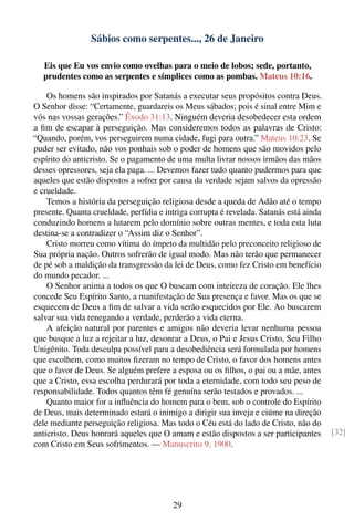 Sábios como serpentes..., 26 de Janeiro

   Eis que Eu vos envio como ovelhas para o meio de lobos; sede, portanto,
   prudentes como as serpentes e símplices como as pombas. Mateus 10:16.

    Os homens são inspirados por Satanás a executar seus propósitos contra Deus.
O Senhor disse: “Certamente, guardareis os Meus sábados; pois é sinal entre Mim e
vós nas vossas gerações.” Êxodo 31:13. Ninguém deveria desobedecer esta ordem
a ﬁm de escapar à perseguição. Mas consideremos todos as palavras de Cristo:
“Quando, porém, vos perseguirem numa cidade, fugi para outra.” Mateus 10:23. Se
puder ser evitado, não vos ponhais sob o poder de homens que são movidos pelo
espírito do anticristo. Se o pagamento de uma multa livrar nossos irmãos das mãos
desses opressores, seja ela paga. ... Devemos fazer tudo quanto pudermos para que
aqueles que estão dispostos a sofrer por causa da verdade sejam salvos da opressão
e crueldade.
    Temos a história da perseguição religiosa desde a queda de Adão até o tempo
presente. Quanta crueldade, perfídia e intriga corrupta é revelada. Satanás está ainda
conduzindo homens a lutarem pelo domínio sobre outras mentes, e toda esta luta
destina-se a contradizer o “Assim diz o Senhor”.
    Cristo morreu como vítima do ímpeto da multidão pelo preconceito religioso de
Sua própria nação. Outros sofrerão de igual modo. Mas não terão que permanecer
de pé sob a maldição da transgressão da lei de Deus, como fez Cristo em benefício
do mundo pecador. ...
    O Senhor anima a todos os que O buscam com inteireza de coração. Ele lhes
concede Seu Espírito Santo, a manifestação de Sua presença e favor. Mas os que se
esquecem de Deus a ﬁm de salvar a vida serão esquecidos por Ele. Ao buscarem
salvar sua vida renegando a verdade, perderão a vida eterna.
    A afeição natural por parentes e amigos não deveria levar nenhuma pessoa
que busque a luz a rejeitar a luz, desonrar a Deus, o Pai e Jesus Cristo, Seu Filho
Unigênito. Toda desculpa possível para a desobediência será formulada por homens
que escolhem, como muitos ﬁzeram no tempo de Cristo, o favor dos homens antes
que o favor de Deus. Se alguém prefere a esposa ou os ﬁlhos, o pai ou a mãe, antes
que a Cristo, essa escolha perdurará por toda a eternidade, com todo seu peso de
responsabilidade. Todos quantos têm fé genuína serão testados e provados. ...
    Quanto maior for a inﬂuência do homem para o bem, sob o controle do Espírito
de Deus, mais determinado estará o inimigo a dirigir sua inveja e ciúme na direção
dele mediante perseguição religiosa. Mas todo o Céu está do lado de Cristo, não do
anticristo. Deus honrará aqueles que O amam e estão dispostos a ser participantes        [32]
com Cristo em Seus sofrimentos. — Manuscrito 9, 1900.




                                         29
 