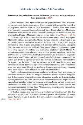 Cristo veio revelar a Deus, 5 de Novembro

        Porventura, desvendarás os arcanos de Deus ou penetrarás até a perfeição do
                                 Todo-poderoso? Jó 11:7.

            Cristo revelou a Deus. Que aqueles que desejam conhecer a Deus estudem a
        obra e ensinos de Cristo. Àqueles que O receberem e nEle crerem Ele concederá
        poder para se tornarem ﬁlhos de Deus. Ele declara: “Vinde a Mim, todos os que
        estais cansados e sobrecarregados, e Eu vos aliviarei. Tomai sobre vós o Meu jugo e
        aprendei de Mim, porque sou manso e humilde de coração; e achareis descanso para
        a vossa alma. Porque o Meu jugo é suave, e o Meu fardo é leve.” Mateus 11:28-30.
            O talento e o juízo dos homens têm buscado encontrar a Deus através da pesquisa.
        Muitos têm trilhado esse caminho. O mais elevado intelecto pode esforçar-se até
        à exaustão fazendo suposições a respeito de Deus, mas o esforço será inútil, e
        permanecerá o fato de que o homem não pode encontrar a Deus mediante a pesquisa.
        Não cabe a nós resolver esse problema. Tudo quanto o homem precisa saber e pode
        saber sobre Deus está revelado na vida e caráter de Seu Filho, o grande Mestre. Ao
        aprendermos mais e mais sobre o homem, sobre o que nós próprios somos à vista
        de Deus, mais O temeremos e diante dEle tremeremos. Eu diria aos que alegam ter
        todo homem nascido como rei, aos que não fazem distinção entre os convertidos e
        os não-convertidos e àqueles que estão deixando de reconhecer a necessidade de
        Cristo como seu Salvador: “Pensai a respeito do que tendes sido durante o período
        de vossa existência! Ser-vos-ia agradável contemplar momento após momento de
        vossa vida na presença dAquele que conhece todo pensamento do homem, e perante
        cujos olhos todas as ações humanas são como um livro aberto?”
            Apelo a todos quantos estão empenhados no serviço de Deus a se colocarem
        totalmente ao lado de Cristo. Há perigos à esquerda e à direita. O maior perigo nos
        virá de homens que se envaidecem, que não acatam as palavras de advertência e
        reprovação enviadas por Deus. Quando esses homens escolhem sua própria vontade
        e caminho, o tentador, vestido em vestes de anjo, se coloca a seu lado pronto a unir
        sua inﬂuência à deles. Acena-lhes com enganos de natureza muito atraente, que
        eles apresentam para o povo de Deus. Alguns dos que os ouvem serão enganados, e
        seguirão regras de conduta perigosas.
            O Senhor chama. Será que homens e mulheres ouvirão Sua voz? Ele dá a
        advertência. Acatá-la-ão? Ouvirão a última mensagem de misericórdia a um mundo
        caído? Aceitarão o jugo de Cristo e dEle aprenderão Sua mansidão e humildade? —
[360]   Carta 240, 1903.




                                               326
 