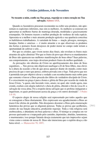 Cristãos jubilosos, 6 de Novembro

  No tocante a mim, conﬁo na Tua graça, regozije-se o meu coração no Tua
                          salvação. Salmos 13:5.

    Quando os fazendeiros procuram recomendar ou exibir seus produtos, não apre-
sentam os espécimes inferiores, mas sim os melhores. As mulheres se esmeram em
apresentar as melhores barras de manteiga dourada, modeladas e graciosamente
estampadas. Os homens trazem a melhor produção de verduras de toda espécie.
Apresenta-se a melhor e mais atraente produção agrícola e sua aparência conceitua
os habilidosos trabalhadores. A variedade de frutas — maçãs, pêssegos, morangos,
laranjas, limões e ameixas — é muito atraente e os que observam os produtos
das hortas e pomares ﬁcam desejosos de poder morar no campo onde teriam a
oportunidade de cultivar o solo. ...
    Por que os cristãos, que vivem nestes dias ﬁnais, não revelam os frutos mais
atraentes de ações altruístas? Por que os frutos do povo que observa os mandamentos
de Deus não aparecem nas melhores manifestações de boas obras? Suas palavras,
seu comportamento, seus trajes deveriam produzir frutos da melhor qualidade. ...
    As provações são obreiras de Cristo no aperfeiçoamento dos dons de Seus
seguidores. ... Tais provas não objetivam naufragar a fé de Seus ﬁlhos, mas elevá-
la à altura da ocasião a ﬁm de que possa aparecer diante do mundo, como mais
preciosa do que o ouro que perece, embora provada com o fogo. Toda prova que nos
é permitida tem por objetivo elevar a verdade a um reconhecimento mais nobre para
que somente o louvor a Deus proceda dos lábios do verdadeiro discípulo de Cristo.
E o crescimento na graça é para a honra e glória de Deus por ocasião da vinda de
Jesus Cristo, “a quem, não havendo visto, amais; no qual, não vendo agora, mas
crendo, exultais com alegria indizível e cheia de glória, obtendo o ﬁm da vossa fé: a
salvação da vossa alma. Foi a respeito desta salvação que os profetas indagaram e
inquiriram, os quais profetizaram acerca da graça a vós outros destinada”. 1 Pedro
1:8-10.
    O aspecto alegre de nossa religião será representado por todos aqueles que
se consagram a Deus diariamente. Eles expressam seu agradecimento a Deus ao
trazer-Lhe ofertas de gratidão. Não desejamos desonrar a Deus pela enumeração
lamentosa das provas que se aﬁguram penosas. Todas as provas que acolhemos,             [361]
cientes de sua função educativa, produzirão regozijo. Toda a vida religiosa será
enobrecedora, e abundante em boas palavras e obras. O inimigo se compraz em ver
pessoas queixando-se e tropeçando pelo caminho, deprimidas, abatidas, lamentosas,
e murmurantes; isso porque Satanás deseja exatamente que tais impressões sejam
vistas como o retrato de nossa fé. Deus não intenciona que o espírito desça a tão
baixo nível. — Manuscrito 70, 1897.




                                        327
 