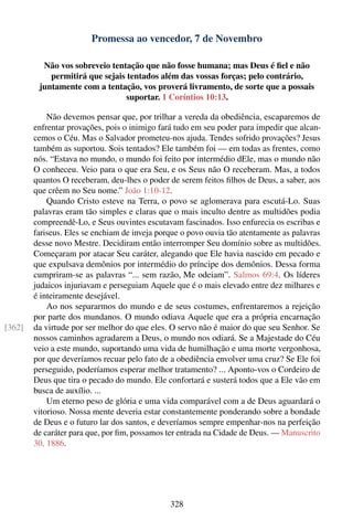 Promessa ao vencedor, 7 de Novembro

          Não vos sobreveio tentação que não fosse humana; mas Deus é ﬁel e não
            permitirá que sejais tentados além das vossas forças; pelo contrário,
         juntamente com a tentação, vos proverá livramento, de sorte que a possais
                                 suportar. 1 Coríntios 10:13.

            Não devemos pensar que, por trilhar a vereda da obediência, escaparemos de
        enfrentar provações, pois o inimigo fará tudo em seu poder para impedir que alcan-
        cemos o Céu. Mas o Salvador prometeu-nos ajuda. Tendes sofrido provações? Jesus
        também as suportou. Sois tentados? Ele também foi — em todas as frentes, como
        nós. “Estava no mundo, o mundo foi feito por intermédio dEle, mas o mundo não
        O conheceu. Veio para o que era Seu, e os Seus não O receberam. Mas, a todos
        quantos O receberam, deu-lhes o poder de serem feitos ﬁlhos de Deus, a saber, aos
        que crêem no Seu nome.” João 1:10-12.
            Quando Cristo esteve na Terra, o povo se aglomerava para escutá-Lo. Suas
        palavras eram tão simples e claras que o mais inculto dentre as multidões podia
        compreendê-Lo, e Seus ouvintes escutavam fascinados. Isso enfurecia os escribas e
        fariseus. Eles se enchiam de inveja porque o povo ouvia tão atentamente as palavras
        desse novo Mestre. Decidiram então interromper Seu domínio sobre as multidões.
        Começaram por atacar Seu caráter, alegando que Ele havia nascido em pecado e
        que expulsava demônios por intermédio do príncipe dos demônios. Dessa forma
        cumpriram-se as palavras “... sem razão, Me odeiam”. Salmos 69:4. Os líderes
        judaicos injuriavam e perseguiam Aquele que é o mais elevado entre dez milhares e
        é inteiramente desejável.
            Ao nos separarmos do mundo e de seus costumes, enfrentaremos a rejeição
        por parte dos mundanos. O mundo odiava Aquele que era a própria encarnação
[362]   da virtude por ser melhor do que eles. O servo não é maior do que seu Senhor. Se
        nossos caminhos agradarem a Deus, o mundo nos odiará. Se a Majestade do Céu
        veio a este mundo, suportando uma vida de humilhação e uma morte vergonhosa,
        por que deveríamos recuar pelo fato de a obediência envolver uma cruz? Se Ele foi
        perseguido, poderíamos esperar melhor tratamento? ... Aponto-vos o Cordeiro de
        Deus que tira o pecado do mundo. Ele confortará e susterá todos que a Ele vão em
        busca de auxílio. ...
            Um eterno peso de glória e uma vida comparável com a de Deus aguardará o
        vitorioso. Nossa mente deveria estar constantemente ponderando sobre a bondade
        de Deus e o futuro lar dos santos, e deveríamos sempre empenhar-nos na perfeição
        de caráter para que, por ﬁm, possamos ter entrada na Cidade de Deus. — Manuscrito
        30, 1886.




                                               328
 