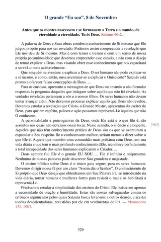 O grande “Eu sou”, 8 de Novembro

    Antes que os montes nascessem e se formassem a Terra e o mundo, de
             eternidade a eternidade, Tu és Deus. Salmos 90:2.

    A palavra de Deus e Suas obras contêm o conhecimento de Si mesmo que Ele
julgou próprio para nos ser revelado. Podemos assim compreender a revelação que
Ele nos deu de Si mesmo. Mas é com temor e tremor e com um senso de nossa
própria pecaminosidade que devemos empreender esse estudo, e não com o desejo
de tentar explicar a Deus, mas visando obter esse conhecimento que nos capacitará
a servi-Lo mais aceitavelmente.
    Que ninguém se aventure a explicar a Deus. O ser humano não pode explicar-se
a si mesmo, e como, então, ousa aventurar-se a explicar o Onisciente? Satanás está
pronto a oferecer falsas concepções de Deus. ...
    Para os curiosos, apresento a mensagem de que Deus me instruiu a não formular
respostas às perguntas daqueles que indagam sobre aquilo que não foi revelado. As
verdades reveladas pertencem a nós e a nossos ﬁlhos. Os seres humanos não devem
tentar avançar além. Não devemos procurar explicar aquilo que Deus não revelou.
Devemos estudar a revelação que Cristo, o Grande Mestre, apresentou do caráter de
Deus, para que em espírito, palavra e ação possamos representá-Lo àqueles que não
O conhecem.
    A personalidade e prerrogativas de Deus, onde Ele está e o que Ele é, são
assuntos nos quais não devemos ousar tocar. Nesse sentido, o silêncio é eloqüente.    [363]
Aqueles que não têm conhecimento prático de Deus são os que se aventuram a
especular a Seu respeito. Se o conhecessem melhor, teriam menos a dizer sobre o
que Ele é. Aquele que mantém uma comunhão mais próxima com Deus, em sua
vida diária e que tem o mais profundo conhecimento dEle, reconhece perfeitamente
a total incapacidade dos seres humanos explicarem o Criador. ...
    Deus sempre foi. Ele é o grande EU SOU. ... Ele é inﬁnito e onipresente.
Nenhuma de nossas palavras pode descrever Sua grandeza e majestade.
    O ensino bíblico sobre Deus é o único guia seguro para os seres humanos.
Devemos dirigir nossa fé por um claro “Assim diz o Senhor”. O conhecimento de
Si próprio que Deus deseja que obtenhamos em Sua Palavra irá, se introduzido na
vida diária, tornar homens e mulheres fortes para resistir o mal e os habilitará a
representá-Lo.
    Precisamos estudar a simplicidade dos ensinos de Cristo. Ele insiste em apontar
a necessidade de oração e humildade. Estas são nossas salvaguardas contra os
errôneos argumentos pelos quais Satanás busca levar-nos a outros deuses, e aceitar
teorias desorientadoras, revestidas por ele em vestimentas de luz. — Manuscrito
132, 1903.




                                       329
 