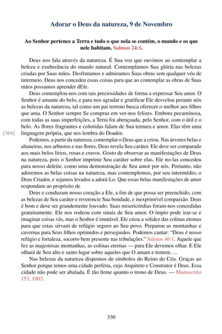 Adorar o Deus da natureza, 9 de Novembro

         Ao Senhor pertence a Terra e tudo o que nela se contém, o mundo e os que
                               nele habitam. Salmos 24:1.

            Deus nos fala através da natureza. É Sua voz que ouvimos ao contemplar a
        beleza e exuberância do mundo natural. Contemplamos Sua glória nas belezas
        criadas por Suas mãos. Desfrutamos e admiramos Suas obras sem qualquer véu de
        intermeio. Deus nos concedeu essas coisas para que ao contemplar as obras de Suas
        mãos possamos aprender dEle.
            Deus contemplou-nos com tais preciosidades de forma a expressar Seu amor. O
        Senhor é amante do belo, e para nos agradar e gratiﬁcar Ele desvelou perante nós
        as belezas da natureza, tal como um pai terreno busca oferecer o melhor aos ﬁlhos
        que ama. O Senhor sempre Se compraz em ver-nos felizes. Embora pecaminosa,
        com todas as suas imperfeições, a Terra foi abençoada, pelo Senhor, com o útil e o
        belo. As ﬂores fragrantes e coloridas falam de Sua ternura e amor. Elas têm uma
[364]   linguagem própria, que nos lembra do Doador.
            Podemos, a partir da natureza, contemplar o Deus que a criou. Nas árvores belas e
        altaneiras, nos arbustos e nas ﬂores, Deus revela Seu caráter. Ele deve ser comparado
        aos mais belos lírios, rosas e cravos. Gosto de observar as manifestações de Deus
        na natureza, pois o Senhor imprime Seu caráter sobre elas. Ele no-las concedeu
        para nosso deleite, como uma demonstração de Seu amor por nós. Portanto, não
        adoremos as belas coisas na natureza, mas contemplemos, por seu intermédio, o
        Deus Criador, e sejamos levados a adorá-Lo. Que essas belas manifestações de amor
        respondam ao propósito de
            Deus e conduzam nosso coração a Ele, a ﬁm de que possa ser preenchido, com
        as belezas de Seu caráter e reverencie Sua bondade, e inexprimível compaixão. Deus
        é bom e deve ser grandemente louvado. Suas misericórdias foram-nos concedidas
        gratuitamente. Ele nos rodeou com sinais de Seu amor. O ímpio pode irar-se e
        imaginar coisas vãs, mas o Senhor é imutável. Ele criou a solidez das colinas eternas
        para que estas sirvam de refúgio seguro ao Seu povo. Preparou as montanhas e
        cavernas para Seus ﬁlhos oprimidos e perseguidos. Podemos cantar: “Deus é nosso
        refúgio e fortaleza, socorro bem presente nas tribulações.” Salmos 46:1. Aquele que
        fez as majestosas montanhas, as colinas eternas — para Ele devemos olhar. E Ele
        olhará de Seu alto e santo lugar sobre aqueles que O amam e temem. ...
            Nas belezas da natureza dispomos de símbolos do Reino do Céu. Graças ao
        Senhor porque temos uma cidade perfeita, cujo Arquiteto e Construtor é Deus. Essa
        cidade não pode ser abalada. É tão ﬁrme quanto o trono de Deus. — Manuscrito
        153, 1903.




                                                330
 