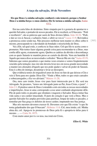 A taça da salvação, 10 de Novembro

 Eis que Deus é a minha salvação; conﬁarei e não temerei, porque o Senhor
Deus é a minha força e o meu cântico; Ele Se tornou a minha salvação. Isaías
                                   12:2.

    Em tua carta falas de desânimo. Sinto simpatia por ti e gostaria de apontar-te o
querido Salvador, o portador de nossos pecados. Ele te receberá, se O buscares. “Pedi
e recebereis”, são as palavras que saem de Seus divinos lábios. João 16:24. “Pedi,
e dar-se-vos-á; buscai, e achareis; batei, e abrir-se-vos-á.” Lucas 11:9. Reivindica
a promessa como sendo tua. Não procures melhorar nem manter os olhos sobre ti           [365]
mesmo, preocupando-te e duvidando da bondade e misericórdia de Deus.
    Vai a Ele, tal qual estás, e conﬁa-te às Suas mãos. Crê que Ele te aceita como o
prometeu. Não tentes fazer alguma grande coisa para recomendar-te a Deus, mas
conﬁa nEle agora, exatamente agora. Quebra as cadeias da dúvida e desconﬁança
com as quais Satanás te mantém preso ao castelo da dúvida. Vem em humilde fé
Àquele que nunca disse ao necessitado e sofredor: “Buscai-Me em vão.” Isaías 45:19.
Sabemos que somos pecadores e que muitas vezes erramos e somos freqüentemente
vencidos pela tentação; mas isto não deveria levar-nos em nossa grande necessidade
a manter-nos afastados dAquele que nos pode ajudar e salvar do poder de Satanás.
Esta é a obra do inimigo, desanimar e levar ao desespero.
    Que evidência temos do inigualável amor de Jesus no fato de que deixou o Céu e
veio à Terra para nos ajudar. Disse Ele: “Vinde a Mim, todos os que estais cansados
e sobrecarregados, e Eu vos aliviarei.” Mateus 11:28.
    Ora, meu caro irmão, Jesus vive para fazer intercessão por ti. Ele será teu
Advogado. Se pecamos, “temos um Advogado junto ao Pai, Jesus Cristo, o justo”. 1
João 2:1. O piedoso amor de Deus é estendido a nós em todas as nossas necessidades
e imperfeições. Jesus te ama; corresponde a esse amor conﬁando alegremente nEle.
Põe de parte todos os pecados que ofendam e magoem o Salvador. Busca imitar Sua
vida santa e seu caráter imaculado. O puro de coração é que verá a Deus. Mas o
querido Salvador fez amplas provisões para puriﬁcar, limpar de todos os pecados, e
remediar por Sua graça os defeitos de nosso caráter, imputando-nos Sua justiça.
    Mas nós mesmos devemos exercer fé. Devemos crer que Ele existe “e que Se
torna galardoador dos que O buscam”. Hebreus 11:6. Crê, meu irmão, crê. Minha
alma diz, crê. Apega-te às promessas de Deus pela fé e apropria-te delas para ti
mesmo. ... — Carta 36, 1875.
    Com muito amor por ti e os teus, tua irmã em Cristo,

                                                                    Ellen G. White




                                        331
 