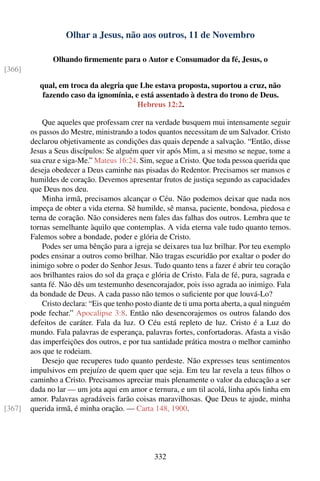 Olhar a Jesus, não aos outros, 11 de Novembro

               Olhando ﬁrmemente para o Autor e Consumador da fé, Jesus, o
[366]

           qual, em troca da alegria que Lhe estava proposta, suportou a cruz, não
            fazendo caso da ignomínia, e está assentado à destra do trono de Deus.
                                        Hebreus 12:2.

            Que aqueles que professam crer na verdade busquem mui intensamente seguir
        os passos do Mestre, ministrando a todos quantos necessitam de um Salvador. Cristo
        declarou objetivamente as condições das quais depende a salvação. “Então, disse
        Jesus a Seus discípulos: Se alguém quer vir após Mim, a si mesmo se negue, tome a
        sua cruz e siga-Me.” Mateus 16:24. Sim, segue a Cristo. Que toda pessoa querida que
        deseja obedecer a Deus caminhe nas pisadas do Redentor. Precisamos ser mansos e
        humildes de coração. Devemos apresentar frutos de justiça segundo as capacidades
        que Deus nos deu.
            Minha irmã, precisamos alcançar o Céu. Não podemos deixar que nada nos
        impeça de obter a vida eterna. Sê humilde, sê mansa, paciente, bondosa, piedosa e
        terna de coração. Não consideres nem fales das falhas dos outros. Lembra que te
        tornas semelhante àquilo que contemplas. A vida eterna vale tudo quanto temos.
        Falemos sobre a bondade, poder e glória de Cristo.
            Podes ser uma bênção para a igreja se deixares tua luz brilhar. Por teu exemplo
        podes ensinar a outros como brilhar. Não tragas escuridão por exaltar o poder do
        inimigo sobre o poder do Senhor Jesus. Tudo quanto tens a fazer é abrir teu coração
        aos brilhantes raios do sol da graça e glória de Cristo. Fala de fé, pura, sagrada e
        santa fé. Não dês um testemunho desencorajador, pois isso agrada ao inimigo. Fala
        da bondade de Deus. A cada passo não temos o suﬁciente por que louvá-Lo?
            Cristo declara: “Eis que tenho posto diante de ti uma porta aberta, a qual ninguém
        pode fechar.” Apocalipse 3:8. Então não desencorajemos os outros falando dos
        defeitos de caráter. Fala da luz. O Céu está repleto de luz. Cristo é a Luz do
        mundo. Fala palavras de esperança, palavras fortes, confortadoras. Afasta a visão
        das imperfeições dos outros, e por tua santidade prática mostra o melhor caminho
        aos que te rodeiam.
            Desejo que recuperes tudo quanto perdeste. Não expresses teus sentimentos
        impulsivos em prejuízo de quem quer que seja. Em teu lar revela a teus ﬁlhos o
        caminho a Cristo. Precisamos apreciar mais plenamente o valor da educação a ser
        dada no lar — um jota aqui em amor e ternura, e um til acolá, linha após linha em
        amor. Palavras agradáveis farão coisas maravilhosas. Que Deus te ajude, minha
[367]   querida irmã, é minha oração. — Carta 148, 1900.




                                                332
 