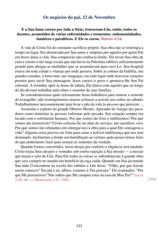 Os negócios do pai, 12 de Novembro

   E a Sua fama correu por toda a Síria; trouxeram-Lhe, então, todos os
 doentes, acometidos de várias enfermidades e tormentos: endemoninhados,
             lunáticos e paralíticos. E Ele os curou. Mateus 4:24.

    A vida de Cristo foi de constante sacrifício próprio. Sua obra não se restringia a
tempo ou lugar. Era demarcada por Seu amor e simpatia por aqueles por quem Ele
em breve daria a vida. Sua compaixão não conhecia limite. Ele levou Sua obra de
cura e ensino a tão larga escala que não havia na Palestina edifício suﬁcientemente
grande para abrigar as multidões que se acumulavam para ouvi-Lo. Seu hospital
estava em toda cidade e vilarejo por onde passava. Sobre as colinas da Galiléia, nas
grandes estradas, à beira-mar, nas sinagogas, em todo lugar onde houvesse corações
prontos para ouvir Sua mensagem, Jesus curava o povo e apontava-lhe Seu Pai
celestial. A noitinha, após as horas de labuta, Ele falava com aqueles que ao longo
do dia deviam trabalhar para obter o sustento de suas famílias.
    Se considerássemos quão zelosamente Jesus trabalhava para semear a semente
do evangelho, não restringiríamos nossos esforços a assistir aos cultos no sábado.
Trabalharíamos incessantemente para levar o pão da vida às pessoas que perecem. ...
    Assimilai o espírito do grande Obreiro Mestre. Aprendei do Amigo dos peca-
dores como ministrar às pessoas enfermas pelo pecado. Seu coração sempre era
tocado com o sofrimento humano. Por que somos tão frios e indiferentes? Por que
somos tão insensíveis? Cristo colocou-Se no altar do serviço, um sacrifício vivo.
Por que somos tão relutantes em entregar-nos à obra para a qual Ele consagrou a
vida? Alguma coisa precisa ser feita para curar a terrível indiferença que nos tem
dominado. Inclinemos a fronte em humilhação ao vermos quão pouco temos feito
do que poderíamos fazer para semear as sementes da verdade.
    Quando formos convertidos, nosso desejo por conforto e elegância será mudado.
Cristo trazia Seus desejos e vontades sob estrita sujeição à Sua missão — a missão
que trazia o selo do Céu. Para Ele todas as coisas se subordinavam à grande obra
que veio cumprir no mundo em benefício da raça caída. Quando em Sua juventude
Sua mãe O encontrou na escola dos rabinos e Lhe disse: “Filho, por que ﬁzeste
assim conosco? Teu pai e eu, aﬂitos, estamos à Tua procura.” Ele respondeu: “Por
que Me procuráveis? Não sabeis que Me cumpria estar na casa de Meu Pai?” Lucas
2:48, 49. — Manuscrito 147, 1902.                                                        [368]




                                        333
 