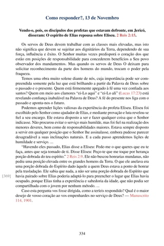 Como responder?, 13 de Novembro

          Vendo-o, pois, os discípulos dos profetas que estavam defronte, em Jericó,
              disseram: O espírito de Elias repousa sobre Eliseu. 2 Reis 2:15.

            Os servos de Deus devem trabalhar com as classes mais elevadas, mas isto
        não signiﬁca que devem se sujeitar aos dignitários da Terra, dependendo de sua
        força, inﬂuência e êxito. O Senhor muitas vezes predisporá o coração dos que
        estão em posições de responsabilidade para concederem benefícios a Seu povo
        observador dos mandamentos. Mas quando os servos de Deus O deixam para
        solicitar reconhecimento da parte dos homens do mundo, trocam o poder pela
        fraqueza.
            Temos uma obra muito solene diante de nós, cuja importância pode ser com-
        preendida somente pela luz que está brilhando a partir da Palavra de Deus sobre
        o passado e o presente. Quem está ﬁrmemente apegado à fé uma vez conﬁada aos
        santos? Quem em meio aos clamores “ei-Lo aqui” e “ei-Lo ali” (Lucas 17:23) está
        revelando conﬁança inabalável na Palavra de Deus? A fé do presente nos liga com o
        passado e aponta-nos o futuro.
            Podemos aprender lições valiosas da experiência do profeta Eliseu. Eliseu foi
        escolhido pelo Senhor como ajudador de Elias, e mediante provação e luta revelou-se
        ﬁel a seu encargo. Ele estava disposto a ser e fazer qualquer coisa que o Senhor
        indicasse. Não procurou evitar o serviço mais humilde, mas foi ﬁel na realização dos
        menores deveres, bem como de responsabilidades maiores. Estava sempre disposto
        a servir em qualquer posição que o Senhor lhe assinalasse, embora pudesse parecer
        desagradável a suas inclinações naturais. E a cada passo aprendemos lições de
        humildade e serviço. ...
            “Havendo eles passado, Elias disse a Eliseu: Pede-me o que queres que eu te
        faça, antes que seja tomado de ti. Disse Eliseu: Peço-te que me toque por herança
        porção dobrada do teu espírito.” 2 Reis 2:9. Ele não buscou honrarias mundanas, não
        pediu uma posição elevada entre os grandes homens da Terra. O que ele anelava era
        uma porção dobrada do Espírito dado àquele a quem Deus estava a ponto de honrar
        pela trasladação. Ele sabia que nada, a não ser uma porção dobrada do Espírito que
[369]   havia pairado sobre Elias poderia adaptá-lo para preencher o lugar que Elias havia
        ocupado, porque Elias tinha a experiência e sabedoria da idade, que não podia ser
        compartilhada com o jovem por nenhum método. ...
            Caso esta pergunta vos fosse dirigida, como a teríeis respondido? Qual é o maior
        desejo de vosso coração ao vos empenhardes no serviço de Deus? — Manuscrito
        114, 1901.




                                                334
 