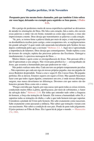Pegadas perfeitas, 14 de Novembro

Porquanto para isto mesmo fostes chamados, pois que também Cristo sofreu
em vosso lugar, deixando-vos exemplo para seguirdes os Seus passos. 1 Pedro
                                  2:21.

     Há o perigo de perdermos muito de nossa experiência espiritual ao deixarmos
de atender às orientações de Deus. Ele fala a um coração, fala a outro, eles ouvem
essas palavras e então vão em frente, tratando-as como algo comum, e estas não
impressionam a mente. Deus deseja que transmitamos as palavras a cada coração.
     “Se, pois, se tornou ﬁrme a palavra falada por meio de anjos, e toda transgressão
ou desobediência recebeu justo castigo, como escaparemos nós, se negligenciarmos
tão grande salvação? A qual, tendo sido anunciada inicialmente pelo Senhor, foi-nos
depois conﬁrmada pelos que a ouviram.” Hebreus 2:2, 3. Aqui nos é apresentada
a importância de falarmos. Deus deseja que comuniquemos. Tende repleta a casa
do tesouro do coração, repleta das preciosas palavras das Escrituras. Entregai-a
imediatamente; é a preciosa mensagem de Deus. ...
     Muitos falam e agem como se envergonhassem de Jesus. Não pensam nEle e
não O apresentam a seus amigos. Não vivem para gloriﬁcá-Lo — envergonhados de
Jesus, que assumiu a humanidade para que pudessem ter vida! ...
     Não podeis realizar outra obra. Cada um tem seu próprio temperamento peculiar.
... Não esperemos que cada um siga em nossas próprias pegadas, mas nas pegadas de
nosso Redentor desprendido. Tomai a cruz e segui-O. Ele é nosso Guia. Há pegadas
perfeitas; Ele as deixou. Estamos seguros em seguir a Cristo. Mas quando buscamos
fazer com que todos sigam alguém, cometemos um erro, é onde nossas diferenças
surgem; mas nunca deveríamos ter diferenças. Devemos crer que outros são tão
honestos perante Deus como nós o somos.                                                  [370]
     “Porque convinha que Aquele, por cuja causa e por quem todas as coisas existem,
conduzindo muitos ﬁlhos à glória, aperfeiçoasse, por meio de sofrimentos, o Autor
da salvação deles.” Hebreus 2:10. Ele tinha que entender tudo sobre a fraqueza
do homem, a força das tentações de Satanás. Ele tomou a humanidade sobre Si, e
suportou todas as tentações do diabo, e sabe o que todo homem tem que suportar.
Considerai a piedade de Cristo pelo homem. Ele sabe exatamente como nasceram.
Sabe exatamente como passaram a infância. Não sabeis que tentações vieram com
seu nascimento. Não sabeis a condição de seus pais. Ponde de parte todo julgamento.
O juízo pertence ao Filho de Deus. Ele é quem há de julgar o mundo. — Manuscrito
174, 1901.




                                        335
 