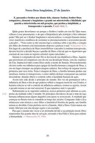 Nosso Deus longânimo, 27 de Janeiro

          E, passando o Senhor por diante dele, clamou: Senhor, Senhor Deus
       compassivo, clemente e longânimo e grande em misericórdia e ﬁdelidade; que
           guarda a misericórdia em mil gerações, que perdoa a iniqüidade, a
                         transgressão e o pecado. Êxodo 34:6, 7.

           Quão gratos deveríamos ser porque o Senhor é tardio em irar-Se! Que mara-
       vilhoso é esse pensamento, o de que a Onipotência pôs restrição a Seu soberano
       poder! Mas por ser o Senhor longânimo e misericordioso, o coração humano muitas
       vezes manifesta a tendência de aventurar-se presunçosamente e acrescentar pecado
       a pecado!... “Visto como se não executa logo a sentença sobre a má obra, o coração
       dos ﬁlhos dos homens está inteiramente disposto a praticar o mal.” Eclesiastes 8:11.
       Em lugar de a paciência de Deus insensibilizar o pecador à contínua transgressão,
       deveria levá-lo a decidir buscar o perdão de Deus a ﬁm de que os algarismos que
       constam de sua conta no registro celestial sejam cancelados. ...
           Satanás é o originador do mal. Ele se desviou de sua obediência a Deus. Aqueles
       que persistiram em simpatizar com ele em sua desafeição foram, com ele, expulsos
       do Céu. Implacável ódio contra Deus enche a mente de Satanás. Persistentemente
       ele tem usado sua inﬂuência para apagar da família humana a imagem de Deus, e
       em seu lugar estampar sua própria imagem satânica. Seu esforço de enganar nossos
       primeiros pais teve êxito. Feita à imagem de Deus, a família humana perdeu sua
       inocência, tornou-se transgressora, e como súditos desleais começaram sua carreira
       descendente. Satanás obteve o controle sobre a faculdade humana de ação.
           Assim tem sido desde o princípio do mundo. Em vez de permanecer sob a
       inﬂuência de Deus a ﬁm de que pudesse reﬂetir a imagem moral de seu Criador, o
       homem colocou-se sob o controle da inﬂuência satânica e tornou-se egoísta. Assim
       o pecado tornou-se um mal universal. E que espantoso mal é o pecado!
           Submetendo-se às sugestões satânicas, nossos primeiros pais abriram as com-
[33]   portas da maldade sobre o mundo. Os princípios duvidosos do pai e mãe da raça
       humana inﬂuenciaram alguns daqueles com quem se associavam. A maldade que
       começou no Paraíso tem-se estendido ao longo dos séculos. Conquanto Adão e Eva
       relatassem com tristeza a seus ﬁlhos a lamentável história da queda, sua família
       tornou-se dividida. Caim preferiu servir a Satanás, Abel a Deus. Caim matou seu
       irmão Abel por este não desejar seguir o seu exemplo.
           Para que o mundo não viesse a ser destruído devido a sua poluição moral, Deus
       empreendeu Sua grande obra de salvação, enviando o Seu Filho à Terra para redimir
       a humanidade. — Manuscrito 55, 1901.




                                               30
 
