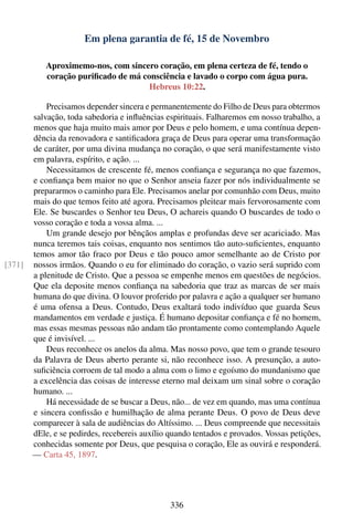 Em plena garantia de fé, 15 de Novembro

           Aproximemo-nos, com sincero coração, em plena certeza de fé, tendo o
           coração puriﬁcado de má consciência e lavado o corpo com água pura.
                                     Hebreus 10:22.

            Precisamos depender sincera e permanentemente do Filho de Deus para obtermos
        salvação, toda sabedoria e inﬂuências espirituais. Falharemos em nosso trabalho, a
        menos que haja muito mais amor por Deus e pelo homem, e uma contínua depen-
        dência da renovadora e santiﬁcadora graça de Deus para operar uma transformação
        de caráter, por uma divina mudança no coração, o que será manifestamente visto
        em palavra, espírito, e ação. ...
            Necessitamos de crescente fé, menos conﬁança e segurança no que fazemos,
        e conﬁança bem maior no que o Senhor anseia fazer por nós individualmente se
        prepararmos o caminho para Ele. Precisamos anelar por comunhão com Deus, muito
        mais do que temos feito até agora. Precisamos pleitear mais fervorosamente com
        Ele. Se buscardes o Senhor teu Deus, O achareis quando O buscardes de todo o
        vosso coração e toda a vossa alma. ...
            Um grande desejo por bênçãos amplas e profundas deve ser acariciado. Mas
        nunca teremos tais coisas, enquanto nos sentimos tão auto-suﬁcientes, enquanto
        temos amor tão fraco por Deus e tão pouco amor semelhante ao de Cristo por
[371]   nossos irmãos. Quando o eu for eliminado do coração, o vazio será suprido com
        a plenitude de Cristo. Que a pessoa se empenhe menos em questões de negócios.
        Que ela deposite menos conﬁança na sabedoria que traz as marcas de ser mais
        humana do que divina. O louvor proferido por palavra e ação a qualquer ser humano
        é uma ofensa a Deus. Contudo, Deus exaltará todo indivíduo que guarda Seus
        mandamentos em verdade e justiça. É humano depositar conﬁança e fé no homem,
        mas essas mesmas pessoas não andam tão prontamente como contemplando Aquele
        que é invisível. ...
            Deus reconhece os anelos da alma. Mas nosso povo, que tem o grande tesouro
        da Palavra de Deus aberto perante si, não reconhece isso. A presunção, a auto-
        suﬁciência corroem de tal modo a alma com o limo e egoísmo do mundanismo que
        a excelência das coisas de interesse eterno mal deixam um sinal sobre o coração
        humano. ...
            Há necessidade de se buscar a Deus, não... de vez em quando, mas uma contínua
        e sincera conﬁssão e humilhação de alma perante Deus. O povo de Deus deve
        comparecer à sala de audiências do Altíssimo. ... Deus compreende que necessitais
        dEle, e se pedirdes, recebereis auxílio quando tentados e provados. Vossas petições,
        conhecidas somente por Deus, que pesquisa o coração, Ele as ouvirá e responderá.
        — Carta 45, 1897.




                                                336
 