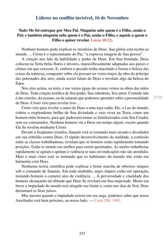 Líderes no conﬂito invisível, 16 de Novembro

 Tudo Me foi entregue por Meu Pai. Ninguém sabe quem é o Filho, senão o
Pai; e também ninguém sabe quem é o Pai, senão o Filho, e aquele a quem o
                   Filho o quiser revelar. Lucas 10:22.

    Nenhum homem pode explicar os mistérios de Deus. Sua glória está oculta ao
mundo. ... Cristo é o representante do Pai, “a expressa imagem de Sua pessoa”.
    A criação nos fala da habilidade e poder de Deus. Em Sua bondade, Deus
colocou na Terra belas ﬂores e árvores, maravilhosamente adaptadas aos países e
climas em que crescem. E, embora o pecado tenha maculado a forma e beleza das
coisas da natureza, conquanto sobre ela possam ser vistos traços da obra do príncipe
das potestades dos ares, ainda assim falam de Deus e revelam algo da beleza do
Éden.
    Nos céus acima, na terra, e nas vastas águas do oceano vemos as obras das mãos
de Deus. Toda criação testiﬁca de Seu poder, Sua sabedoria, Seu amor. Contudo não
é das estrelas, do oceano, ou da catarata que podemos aprender sobre a personalidade   [372]
de Deus. Cristo veio para revelar isso. ...
    Cristo veio para revelar o amor de Deus a uma raça caída. Ele, a Luz do mundo,
cobriu o resplendente brilho de Sua divindade e veio viver na Terra, como um
homem entre homens, para que pudessem tornar-se familiarizados com Seu Criador,
sem ser consumidos. Nenhum homem viu a Deus em tempo algum, exceto quando
Ele Se revelou mediante Cristo.
    Devido a freqüentes triunfos, Satanás está se tornando mais ousado e desaﬁador
em sua rebelião contra Deus. O rápido desenvolvimento da maldade, a confusão
entre as classes trabalhadoras, revelam que os homens estão rapidamente tomando
posições. Estão se unindo em molhos para serem queimados. As uniões trabalhistas
rapidamente se agitam e apelam à violência se suas reivindicações não são atendidas.
Mais e mais claro está se tornando que os habitantes do mundo não estão em
harmonia com Deus.
    Nenhuma teoria cientíﬁca pode explicar a ﬁrme marcha de obreiros iníquos
sob o comando de Satanás. Em toda multidão, anjos ímpios estão em operação,
instando homens a cometer atos de violência. ... A perversidade e crueldade dos
homens alcançarão tal altitude que Deus Se revelará em Sua majestade. Muito em
breve a impiedade do mundo terá atingido seu limite e, como nos dias de Noé, Deus
derramará os Seus juízos.
    Mas mesmo quando a impiedade estiver em seu auge, podemos saber que nosso
Auxiliador está bem próximo, ao nosso lado. — Carta 250, 1903.




                                        337
 