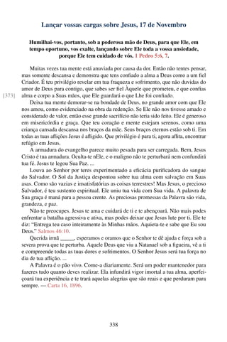 Lançar vossas cargas sobre Jesus, 17 de Novembro

           Humilhai-vos, portanto, sob a poderosa mão de Deus, para que Ele, em
           tempo oportuno, vos exalte, lançando sobre Ele toda a vossa ansiedade,
                      porque Ele tem cuidado de vós. 1 Pedro 5:6, 7.

            Muitas vezes tua mente está anuviada por causa da dor. Então não tentes pensar,
        mas somente descansa e demonstra que tens conﬁado a alma a Deus como a um ﬁel
        Criador. É teu privilégio revelar em tua fraqueza e sofrimento, que não duvidas do
        amor de Deus para contigo, que sabes ser ﬁel Àquele que prometeu, e que conﬁas
[373]   alma e corpo a Suas mãos, que Ele guardará o que Lhe foi conﬁado.
            Deixa tua mente demorar-se na bondade de Deus, no grande amor com que Ele
        nos amou, como evidenciado na obra da redenção. Se Ele não nos tivesse amado e
        considerado de valor, então esse grande sacrifício não teria sido feito. Ele é generoso
        em misericórdia e graça. Que teu coração e mente estejam serenos, como uma
        criança cansada descansa nos braços da mãe. Seus braços eternos estão sob ti. Em
        todas as tuas aﬂições Jesus é aﬂigido. Que privilégio é para ti, agora aﬂita, encontrar
        refúgio em Jesus.
            A armadura do evangelho parece muito pesada para ser carregada. Bem, Jesus
        Cristo é tua armadura. Oculta-te nEle, e o maligno não te perturbará nem confundirá
        tua fé. Jesus te legou Sua Paz. ...
            Louva ao Senhor por teres experimentado a eﬁcácia puriﬁcadora do sangue
        do Salvador. O Sol da Justiça despontou sobre tua alma com salvação em Suas
        asas. Como são vazias e insatisfatórias as coisas terrestres! Mas Jesus, o precioso
        Salvador, é teu sustento espiritual. Ele uniu tua vida com Sua vida. A palavra de
        Sua graça é maná para a pessoa crente. As preciosas promessas da Palavra são vida,
        grandeza, e paz.
            Não te preocupes. Jesus te ama e cuidará de ti e te abençoará. Não mais podes
        enfrentar a batalha agressiva e ativa, mas podes deixar que Jesus lute por ti. Ele te
        diz: “Entrega teu caso inteiramente às Minhas mãos. Aquieta-te e sabe que Eu sou
        Deus.” Salmos 46:10.
            Querida irmã _____, esperamos e oramos que o Senhor te dê ajuda e força sob a
        severa prova que te perturba. Aquele Deus que viu a Natanael sob a ﬁgueira, vê a ti
        e compreende todas as tuas dores e sofrimentos. O Senhor Jesus será tua força no
        dia de tua aﬂição. ...
            A Palavra é o pão vivo. Come-a diariamente. Será um poder mantenedor para
        fazeres tudo quanto deves realizar. Ela infundirá vigor imortal a tua alma, aperfei-
        çoará tua experiência e te trará aquelas alegrias que são reais e que perduram para
        sempre. — Carta 16, 1896.




                                                 338
 