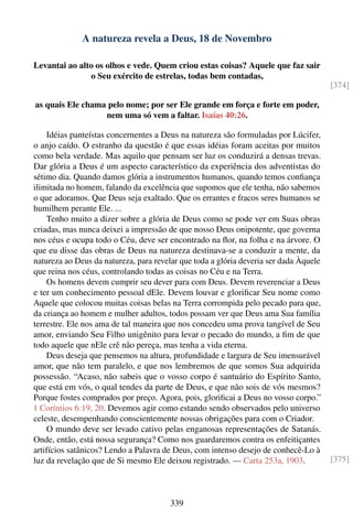 A natureza revela a Deus, 18 de Novembro

Levantai ao alto os olhos e vede. Quem criou estas coisas? Aquele que faz sair
               o Seu exército de estrelas, todas bem contadas,
                                                                                       [374]

as quais Ele chama pelo nome; por ser Ele grande em força e forte em poder,
                  nem uma só vem a faltar. Isaías 40:26.

    Idéias panteístas concernentes a Deus na natureza são formuladas por Lúcifer,
o anjo caído. O estranho da questão é que essas idéias foram aceitas por muitos
como bela verdade. Mas aquilo que pensam ser luz os conduzirá a densas trevas.
Dar glória a Deus é um aspecto característico da experiência dos adventistas do
sétimo dia. Quando damos glória a instrumentos humanos, quando temos conﬁança
ilimitada no homem, falando da excelência que supomos que ele tenha, não sabemos
o que adoramos. Que Deus seja exaltado. Que os errantes e fracos seres humanos se
humilhem perante Ele. ...
    Tenho muito a dizer sobre a glória de Deus como se pode ver em Suas obras
criadas, mas nunca deixei a impressão de que nosso Deus onipotente, que governa
nos céus e ocupa todo o Céu, deve ser encontrado na ﬂor, na folha e na árvore. O
que eu disse das obras de Deus na natureza destinava-se a conduzir a mente, da
natureza ao Deus da natureza, para revelar que toda a glória deveria ser dada Àquele
que reina nos céus, controlando todas as coisas no Céu e na Terra.
    Os homens devem cumprir seu dever para com Deus. Devem reverenciar a Deus
e ter um conhecimento pessoal dEle. Devem louvar e gloriﬁcar Seu nome como
Aquele que colocou muitas coisas belas na Terra corrompida pelo pecado para que,
da criança ao homem e mulher adultos, todos possam ver que Deus ama Sua família
terrestre. Ele nos ama de tal maneira que nos concedeu uma prova tangível de Seu
amor, enviando Seu Filho unigênito para levar o pecado do mundo, a ﬁm de que
todo aquele que nEle crê não pereça, mas tenha a vida eterna.
    Deus deseja que pensemos na altura, profundidade e largura de Seu imensurável
amor, que não tem paralelo, e que nos lembremos de que somos Sua adquirida
possessão. “Acaso, não sabeis que o vosso corpo é santuário do Espírito Santo,
que está em vós, o qual tendes da parte de Deus, e que não sois de vós mesmos?
Porque fostes comprados por preço. Agora, pois, gloriﬁcai a Deus no vosso corpo.”
1 Coríntios 6:19, 20. Devemos agir como estando sendo observados pelo universo
celeste, desempenhando conscientemente nossas obrigações para com o Criador.
    O mundo deve ser levado cativo pelas enganosas representações de Satanás.
Onde, então, está nossa segurança? Como nos guardaremos contra os enfeitiçantes
artifícios satânicos? Lendo a Palavra de Deus, com intenso desejo de conhecê-Lo à
luz da revelação que de Si mesmo Ele deixou registrado. — Carta 253a, 1903.            [375]




                                        339
 