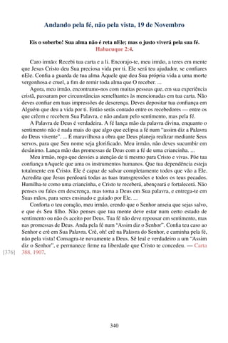 Andando pela fé, não pela vista, 19 de Novembro

           Eis o soberbo! Sua alma não é reta nEle; mas o justo viverá pela sua fé.
                                     Habacuque 2:4.

            Caro irmão: Recebi tua carta e a li. Encorajo-te, meu irmão, a teres em mente
        que Jesus Cristo deu Sua preciosa vida por ti. Ele será teu ajudador, se conﬁares
        nEle. Conﬁa a guarda de tua alma Àquele que deu Sua própria vida a uma morte
        vergonhosa e cruel, a ﬁm de remir toda alma que O receber. ...
            Agora, meu irmão, encontramo-nos com muitas pessoas que, em sua experiência
        cristã, passaram por circunstâncias semelhantes às mencionadas em tua carta. Não
        deves conﬁar em tuas impressões de descrença. Deves depositar tua conﬁança em
        Alguém que deu a vida por ti. Então serás contado entre os recebedores — entre os
        que crêem e recebem Sua Palavra, e não andam pelo sentimento, mas pela fé.
            A Palavra de Deus é verdadeira. A fé lança mão da palavra divina, enquanto o
        sentimento não é nada mais do que algo que eclipsa a fé num “assim diz a Palavra
        do Deus vivente”. ... É maravilhosa a obra que Deus planeja realizar mediante Seus
        servos, para que Seu nome seja gloriﬁcado. Meu irmão, não deves sucumbir em
        desânimo. Lança mão das promessas de Deus com a fé de uma criancinha. ...
            Meu irmão, rogo que desvies a atenção de ti mesmo para Cristo e vivas. Põe tua
        conﬁança nAquele que ama os instrumentos humanos. Que tua dependência esteja
        totalmente em Cristo. Ele é capaz de salvar completamente todos que vão a Ele.
        Acredita que Jesus perdoará todas as tuas transgressões e todos os teus pecados.
        Humilha-te como uma criancinha, e Cristo te receberá, abençoará e fortalecerá. Não
        penses ou fales em descrença, mas toma a Deus em Sua palavra, e entrega-te em
        Suas mãos, para seres ensinado e guiado por Ele. ...
            Conforta o teu coração, meu irmão, crendo que o Senhor anseia que sejas salvo,
        e que és Seu ﬁlho. Não penses que tua mente deve estar num certo estado de
        sentimento ou não és aceito por Deus. Tua fé não deve repousar em sentimento, mas
        nas promessas de Deus. Anda pela fé num “Assim diz o Senhor”. Conﬁa teu caso ao
        Senhor e crê em Sua Palavra. Crê, oh! crê na Palavra do Senhor, e caminha pela fé,
        não pela vista! Consagra-te novamente a Deus. Sê leal e verdadeiro a um “Assim
        diz o Senhor”, e permanece ﬁrme na liberdade que Cristo te concedeu. — Carta
[376]   388, 1907.




                                               340
 